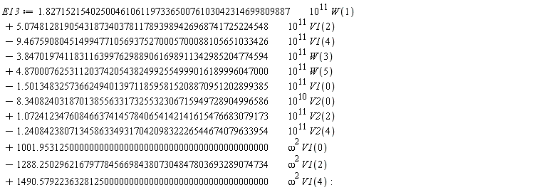 E13 := VectorCalculus:-`+`(VectorCalculus:-`+`(VectorCalculus:-`+`(VectorCalculus:-`+`(VectorCalculus:-`+`(VectorCalculus:-`+`(VectorCalculus:-`+`(VectorCalculus:-`+`(VectorCalculus:-`+`(VectorCalculus:-`+`(VectorCalculus:-`+`(VectorCalculus:-`*`(VectorCalculus:-`*`(1.8271521540250046106119733650076103042314699809887, 10^11), W(1)), VectorCalculus:-`*`(VectorCalculus:-`*`(5.0748128190543187340378117893989426968741725224548, 10^11), V1(2))), VectorCalculus:-`-`(VectorCalculus:-`*`(VectorCalculus:-`*`(9.4675908045149947710569375270005700088105651033426, 10^11), V1(4)))), VectorCalculus:-`-`(VectorCalculus:-`*`(VectorCalculus:-`*`(3.8470197411831163997629889061698911342985204774594, 10^11), W(3)))), VectorCalculus:-`*`(VectorCalculus:-`*`(4.8700076253112037420543824992554999016189996047000, 10^11), W(5))), VectorCalculus:-`-`(VectorCalculus:-`*`(VectorCalculus:-`*`(1.5013483257366249401397118595815208870951202899385, 10^11), V1(0)))), VectorCalculus:-`-`(VectorCalculus:-`*`(VectorCalculus:-`*`(8.3408240318701385563317325532306715949728904996586, 10^10), V2(0)))), VectorCalculus:-`*`(VectorCalculus:-`*`(1.0724123476084663741457840654142141615476683079173, 10^11), V2(2))), VectorCalculus:-`-`(VectorCalculus:-`*`(VectorCalculus:-`*`(1.2408423807134586334931704209832226544674079633954, 10^11), V2(4)))), VectorCalculus:-`*`(VectorCalculus:-`*`(1001.9531250000000000000000000000000000000000000000, omega^2), V1(0))), VectorCalculus:-`-`(VectorCalculus:-`*`(VectorCalculus:-`*`(1288.2502962167977845669843807304847803693289074734, omega^2), V1(2)))), VectorCalculus:-`*`(VectorCalculus:-`*`(1490.5792236328125000000000000000000000000000000000, omega^2), V1(4))):