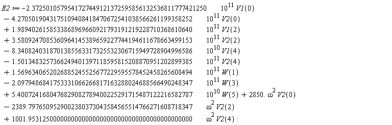 E2 := VectorCalculus:-`+`(VectorCalculus:-`+`(VectorCalculus:-`+`(VectorCalculus:-`+`(VectorCalculus:-`+`(VectorCalculus:-`+`(VectorCalculus:-`+`(VectorCalculus:-`+`(VectorCalculus:-`+`(VectorCalculus:-`+`(VectorCalculus:-`+`(VectorCalculus:-`-`(VectorCalculus:-`*`(VectorCalculus:-`*`(2.3725010579541727449121372595856132536811777421250, 10^11), V1(0))), VectorCalculus:-`-`(VectorCalculus:-`*`(VectorCalculus:-`*`(4.2705019043175109408418470672541038566261199358252, 10^11), V2(0)))), VectorCalculus:-`*`(VectorCalculus:-`*`(1.9894026158533868969660921793191219228710368610640, 10^11), V1(2))), VectorCalculus:-`*`(VectorCalculus:-`*`(3.5809247085360964145389659227744194611678663499153, 10^11), V2(2))), VectorCalculus:-`-`(VectorCalculus:-`*`(VectorCalculus:-`*`(8.3408240318701385563317325532306715949728904996586, 10^10), V1(4)))), VectorCalculus:-`-`(VectorCalculus:-`*`(VectorCalculus:-`*`(1.5013483257366249401397118595815208870951202899385, 10^11), V2(4)))), VectorCalculus:-`*`(VectorCalculus:-`*`(1.5696340652026885245525677229595578452458265608494, 10^11), W(1))), VectorCalculus:-`-`(VectorCalculus:-`*`(VectorCalculus:-`*`(2.0979486841753331066266817163288024688566490248347, 10^11), W(3)))), VectorCalculus:-`*`(VectorCalculus:-`*`(5.4007241680476829082789400225291715487122216582787, 10^10), W(5))), VectorCalculus:-`*`(VectorCalculus:-`*`(2850., omega^2), V2(0))), VectorCalculus:-`-`(VectorCalculus:-`*`(VectorCalculus:-`*`(2389.7976509529002380373043584565514766271608718347, omega^2), V2(2)))), VectorCalculus:-`*`(VectorCalculus:-`*`(1001.9531250000000000000000000000000000000000000000, omega^2), V2(4))):