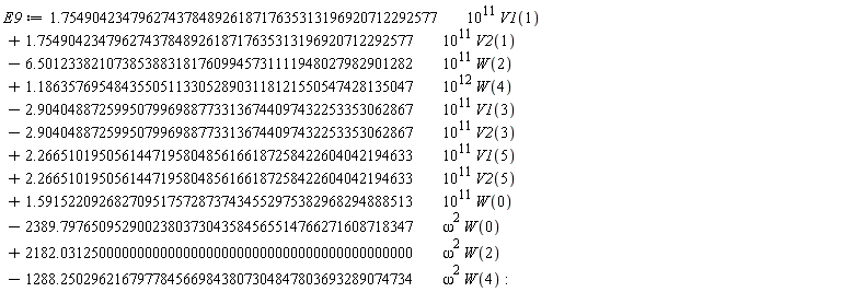 E9 := VectorCalculus:-`+`(VectorCalculus:-`+`(VectorCalculus:-`+`(VectorCalculus:-`+`(VectorCalculus:-`+`(VectorCalculus:-`+`(VectorCalculus:-`+`(VectorCalculus:-`+`(VectorCalculus:-`+`(VectorCalculus:-`+`(VectorCalculus:-`+`(VectorCalculus:-`*`(VectorCalculus:-`*`(1.7549042347962743784892618717635313196920712292577, 10^11), V1(1)), VectorCalculus:-`*`(VectorCalculus:-`*`(1.7549042347962743784892618717635313196920712292577, 10^11), V2(1))), VectorCalculus:-`-`(VectorCalculus:-`*`(VectorCalculus:-`*`(6.5012338210738538831817609945731111948027982901282, 10^11), W(2)))), VectorCalculus:-`*`(VectorCalculus:-`*`(1.1863576954843550511330528903118121550547428135047, 10^12), W(4))), VectorCalculus:-`-`(VectorCalculus:-`*`(VectorCalculus:-`*`(2.9040488725995079969887733136744097432253353062867, 10^11), V1(3)))), VectorCalculus:-`-`(VectorCalculus:-`*`(VectorCalculus:-`*`(2.9040488725995079969887733136744097432253353062867, 10^11), V2(3)))), VectorCalculus:-`*`(VectorCalculus:-`*`(2.2665101950561447195804856166187258422604042194633, 10^11), V1(5))), VectorCalculus:-`*`(VectorCalculus:-`*`(2.2665101950561447195804856166187258422604042194633, 10^11), V2(5))), VectorCalculus:-`*`(VectorCalculus:-`*`(1.5915220926827095175728737434552975382968294888513, 10^11), W(0))), VectorCalculus:-`-`(VectorCalculus:-`*`(VectorCalculus:-`*`(2389.7976509529002380373043584565514766271608718347, omega^2), W(0)))), VectorCalculus:-`*`(VectorCalculus:-`*`(2182.0312500000000000000000000000000000000000000000, omega^2), W(2))), VectorCalculus:-`-`(VectorCalculus:-`*`(VectorCalculus:-`*`(1288.2502962167977845669843807304847803693289074734, omega^2), W(4)))):