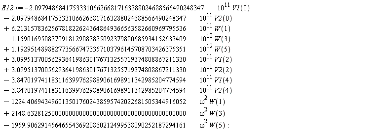 E12 := VectorCalculus:-`+`(VectorCalculus:-`+`(VectorCalculus:-`+`(VectorCalculus:-`+`(VectorCalculus:-`+`(VectorCalculus:-`+`(VectorCalculus:-`+`(VectorCalculus:-`+`(VectorCalculus:-`+`(VectorCalculus:-`+`(VectorCalculus:-`+`(VectorCalculus:-`-`(VectorCalculus:-`*`(VectorCalculus:-`*`(2.0979486841753331066266817163288024688566490248347, 10^11), V1(0))), VectorCalculus:-`-`(VectorCalculus:-`*`(VectorCalculus:-`*`(2.0979486841753331066266817163288024688566490248347, 10^11), V2(0)))), VectorCalculus:-`*`(VectorCalculus:-`*`(6.2131578362567818226243648649366563582660969795536, 10^11), W(1))), VectorCalculus:-`-`(VectorCalculus:-`*`(VectorCalculus:-`*`(1.1590169508270918129082825092379880685934152633409, 10^12), W(3)))), VectorCalculus:-`*`(VectorCalculus:-`*`(1.1929514898827735667473357103796145708703426375351, 10^12), W(5))), VectorCalculus:-`*`(VectorCalculus:-`*`(3.0995137005629364198630176713255719374808867211330, 10^11), V1(2))), VectorCalculus:-`*`(VectorCalculus:-`*`(3.0995137005629364198630176713255719374808867211330, 10^11), V2(2))), VectorCalculus:-`-`(VectorCalculus:-`*`(VectorCalculus:-`*`(3.8470197411831163997629889061698911342985204774594, 10^11), V1(4)))), VectorCalculus:-`-`(VectorCalculus:-`*`(VectorCalculus:-`*`(3.8470197411831163997629889061698911342985204774594, 10^11), V2(4)))), VectorCalculus:-`-`(VectorCalculus:-`*`(VectorCalculus:-`*`(1224.4069434960135017602438595742022681505344916052, omega^2), W(1)))), VectorCalculus:-`*`(VectorCalculus:-`*`(2148.6328125000000000000000000000000000000000000000, omega^2), W(3))), VectorCalculus:-`-`(VectorCalculus:-`*`(VectorCalculus:-`*`(1959.9062914564655436920860212499538090252187294161, omega^2), W(5)))):