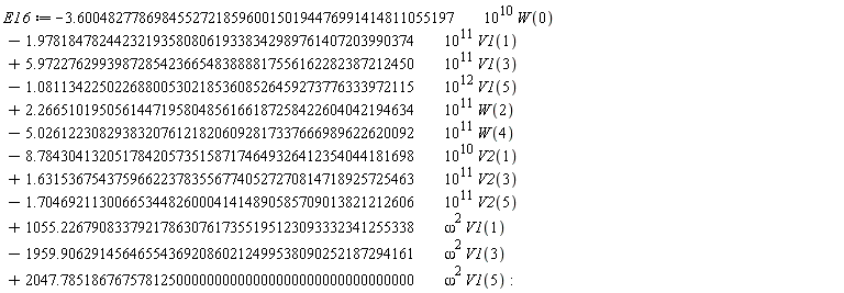 E16 := VectorCalculus:-`+`(VectorCalculus:-`+`(VectorCalculus:-`+`(VectorCalculus:-`+`(VectorCalculus:-`+`(VectorCalculus:-`+`(VectorCalculus:-`+`(VectorCalculus:-`+`(VectorCalculus:-`+`(VectorCalculus:-`+`(VectorCalculus:-`+`(VectorCalculus:-`-`(VectorCalculus:-`*`(VectorCalculus:-`*`(3.6004827786984552721859600150194476991414811055197, 10^10), W(0))), VectorCalculus:-`-`(VectorCalculus:-`*`(VectorCalculus:-`*`(1.9781847824423219358080619338342989761407203990374, 10^11), V1(1)))), VectorCalculus:-`*`(VectorCalculus:-`*`(5.9722762993987285423665483888817556162282387212450, 10^11), V1(3))), VectorCalculus:-`-`(VectorCalculus:-`*`(VectorCalculus:-`*`(1.0811342250226880053021853608526459273776333972115, 10^12), V1(5)))), VectorCalculus:-`*`(VectorCalculus:-`*`(2.2665101950561447195804856166187258422604042194634, 10^11), W(2))), VectorCalculus:-`-`(VectorCalculus:-`*`(VectorCalculus:-`*`(5.0261223082938320761218206092817337666989622620092, 10^11), W(4)))), VectorCalculus:-`-`(VectorCalculus:-`*`(VectorCalculus:-`*`(8.7843041320517842057351587174649326412354044181698, 10^10), V2(1)))), VectorCalculus:-`*`(VectorCalculus:-`*`(1.6315367543759662237835567740527270814718925725463, 10^11), V2(3))), VectorCalculus:-`-`(VectorCalculus:-`*`(VectorCalculus:-`*`(1.7046921130066534482600041414890585709013821212606, 10^11), V2(5)))), VectorCalculus:-`*`(VectorCalculus:-`*`(1055.2267908337921786307617355195123093332341255338, omega^2), V1(1))), VectorCalculus:-`-`(VectorCalculus:-`*`(VectorCalculus:-`*`(1959.9062914564655436920860212499538090252187294161, omega^2), V1(3)))), VectorCalculus:-`*`(VectorCalculus:-`*`(2047.7851867675781250000000000000000000000000000000, omega^2), V1(5))):