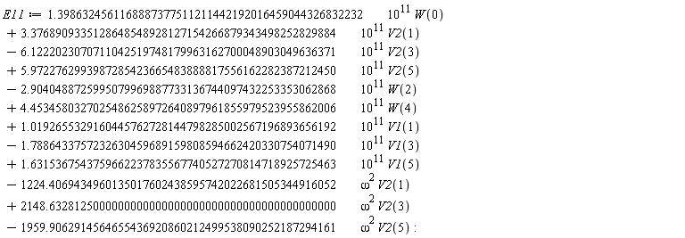 E11 := VectorCalculus:-`+`(VectorCalculus:-`+`(VectorCalculus:-`+`(VectorCalculus:-`+`(VectorCalculus:-`+`(VectorCalculus:-`+`(VectorCalculus:-`+`(VectorCalculus:-`+`(VectorCalculus:-`+`(VectorCalculus:-`+`(VectorCalculus:-`+`(VectorCalculus:-`*`(VectorCalculus:-`*`(1.3986324561168887377511211442192016459044326832232, 10^11), W(0)), VectorCalculus:-`*`(VectorCalculus:-`*`(3.3768909335128648548928127154266879343498252829884, 10^11), V2(1))), VectorCalculus:-`-`(VectorCalculus:-`*`(VectorCalculus:-`*`(6.1222023070711042519748179963162700048903049636371, 10^11), V2(3)))), VectorCalculus:-`*`(VectorCalculus:-`*`(5.9722762993987285423665483888817556162282387212450, 10^11), V2(5))), VectorCalculus:-`-`(VectorCalculus:-`*`(VectorCalculus:-`*`(2.9040488725995079969887733136744097432253353062868, 10^11), W(2)))), VectorCalculus:-`*`(VectorCalculus:-`*`(4.4534580327025486258972640897961855979523955862006, 10^11), W(4))), VectorCalculus:-`*`(VectorCalculus:-`*`(1.0192655329160445762728144798285002567196893656192, 10^11), V1(1))), VectorCalculus:-`-`(VectorCalculus:-`*`(VectorCalculus:-`*`(1.7886433757232630459689159808594662420330754071490, 10^11), V1(3)))), VectorCalculus:-`*`(VectorCalculus:-`*`(1.6315367543759662237835567740527270814718925725463, 10^11), V1(5))), VectorCalculus:-`-`(VectorCalculus:-`*`(VectorCalculus:-`*`(1224.4069434960135017602438595742022681505344916052, omega^2), V2(1)))), VectorCalculus:-`*`(VectorCalculus:-`*`(2148.6328125000000000000000000000000000000000000000, omega^2), V2(3))), VectorCalculus:-`-`(VectorCalculus:-`*`(VectorCalculus:-`*`(1959.9062914564655436920860212499538090252187294161, omega^2), V2(5)))):