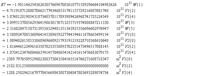 E7 := VectorCalculus:-`+`(VectorCalculus:-`+`(VectorCalculus:-`+`(VectorCalculus:-`+`(VectorCalculus:-`+`(VectorCalculus:-`+`(VectorCalculus:-`+`(VectorCalculus:-`+`(VectorCalculus:-`+`(VectorCalculus:-`+`(VectorCalculus:-`+`(VectorCalculus:-`-`(VectorCalculus:-`*`(VectorCalculus:-`*`(1.9011462543626305766967003610771589296664104983626, 10^11), W(1))), VectorCalculus:-`-`(VectorCalculus:-`*`(VectorCalculus:-`*`(4.7119107128007866217743468531741155729216807681740, 10^11), V1(2)))), VectorCalculus:-`*`(VectorCalculus:-`*`(5.0748128190543187340378117893989426968741725224549, 10^11), V1(4))), VectorCalculus:-`*`(VectorCalculus:-`*`(3.0995137005629364198630176713255719374808867211330, 10^11), W(3))), VectorCalculus:-`-`(VectorCalculus:-`*`(VectorCalculus:-`*`(2.3168284715873139556329481351343925356696602976947, 10^11), W(5)))), VectorCalculus:-`*`(VectorCalculus:-`*`(3.5809247085360964145389659227744194611678663499154, 10^11), V1(0))), VectorCalculus:-`*`(VectorCalculus:-`*`(1.9894026158533868969660921793191219228710368610640, 10^11), V2(0))), VectorCalculus:-`-`(VectorCalculus:-`*`(VectorCalculus:-`*`(1.8164461224961635078233550893702351473496517088145, 10^11), V2(2)))), VectorCalculus:-`*`(VectorCalculus:-`*`(1.0724123476084663741457840654142141615476683079173, 10^11), V2(4))), VectorCalculus:-`-`(VectorCalculus:-`*`(VectorCalculus:-`*`(2389.7976509529002380373043584565514766271608718347, omega^2), V1(0)))), VectorCalculus:-`*`(VectorCalculus:-`*`(2182.0312500000000000000000000000000000000000000000, omega^2), V1(2))), VectorCalculus:-`-`(VectorCalculus:-`*`(VectorCalculus:-`*`(1288.2502962167977845669843807304847803693289074734, omega^2), V1(4)))):