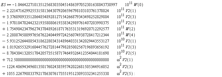 E5 := VectorCalculus:-`+`(VectorCalculus:-`+`(VectorCalculus:-`+`(VectorCalculus:-`+`(VectorCalculus:-`+`(VectorCalculus:-`+`(VectorCalculus:-`+`(VectorCalculus:-`+`(VectorCalculus:-`+`(VectorCalculus:-`+`(VectorCalculus:-`+`(VectorCalculus:-`-`(VectorCalculus:-`*`(VectorCalculus:-`*`(1.0464227101351256830350451486397052301638843738997, 10^11), W(0))), VectorCalculus:-`-`(VectorCalculus:-`*`(VectorCalculus:-`*`(2.2214716299255315813643079206596798103103761378024, 10^11), V2(1)))), VectorCalculus:-`*`(VectorCalculus:-`*`(3.3768909335128648548928127154266879343498252829884, 10^11), V2(3))), VectorCalculus:-`-`(VectorCalculus:-`*`(VectorCalculus:-`*`(1.9781847824423219358080619338342989761407203990375, 10^11), V2(5)))), VectorCalculus:-`*`(VectorCalculus:-`*`(1.7549042347962743784892618717635313196920712292577, 10^11), W(2))), VectorCalculus:-`-`(VectorCalculus:-`*`(VectorCalculus:-`*`(2.2808745009976567622404499724256074938728417212344, 10^11), W(4)))), VectorCalculus:-`-`(VectorCalculus:-`*`(VectorCalculus:-`*`(5.9312526448854318622803431489640331342029443553127, 10^10), V1(1)))), VectorCalculus:-`*`(VectorCalculus:-`*`(1.0192655329160445762728144798285002567196893656192, 10^11), V1(3))), VectorCalculus:-`-`(VectorCalculus:-`*`(VectorCalculus:-`*`(8.7843041320517842057351587174649326412354044181698, 10^10), V1(5)))), VectorCalculus:-`*`(VectorCalculus:-`*`(712.50000000000000000000000000000000000000000000000, omega^2), V2(1))), VectorCalculus:-`-`(VectorCalculus:-`*`(VectorCalculus:-`*`(1224.4069434960135017602438595742022681505344916052, omega^2), V2(3)))), VectorCalculus:-`*`(VectorCalculus:-`*`(1055.2267908337921786307617355195123093332341255338, omega^2), V2(5))):