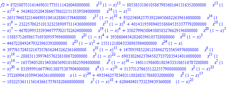 f2 := 8725007531614690317735111426048000000*x^12*(1-x)^13-8053853106105867985601641316352000000*x^13*(1-x)^12+5424023520438645786221513539584000000*x^14*(1-x)^11-2651744832214449051041628841574400000*x^15*(1-x)^10+932254042575392244506822639616000000*x^16*(1-x)^9-232257062510132323890973114368000000*x^17*(1-x)^8+40143195989405586845353377792000000*x^18*(1-x)^7-4670399533393447777021722624000000*x^19*(1-x)^6+350279965004508583276629196800000*x^20*(1-x)^5-15885712698617169309597696000000*x^21*(1-x)^4+393860645420260396105728000000*x^22*(1-x)^3-4467228492479323963392000000*x^23*(1-x)^2+15511210043330985984000000*x^24*(1-x)+3977617248321673576562443262361600000*x^10*(1-x)^15+14789598522412584627235454976000000*x^6*(1-x)^19-2888311399748576238108672000000*x^3*(1-x)^22-6903302662376458273372835414016000000*x^11*(1-x)^14-1657340520134030656901018025984000000*x^9*(1-x)^16-1401119860018034333106516787200000*x^5*(1-x)^20+83399991667740138875387904000000*x^4*(1-x)^21+51373127663512225579008000000*x^2*(1-x)^23-372269041039943663616000000*x*(1-x)^24+493546257834031188268317868032000000*x^8*(1-x)^17-103225361115614366173765828608000000*x^7*(1-x)^18+620448401733239439360000*(1-x)^25