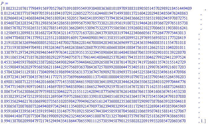 P := [0.231210761779849156970527667109108955493938400363601018970938831890505145702989218451449409e-2, 0.121423037710748970539161894107291226052275516244601947149938013721604220294834850476248863e-1, 0.296648142140688469429651809241502051764854189590573794305428483666255585319802945970872751e-1, 0.546072632835427812988563452865810999567590785733821281956191007231946426189366729765185738e-1, 0.865767827550265315302788514920136620491530967532293755865061359260821023700663119038016241e-1, .125069312099831381682724703432114737271637281264379389283197442234066056177526477975443013, .169477840837413799212255121088091609172444090019451358355169209952129769556950321177328419, .219102036326996600805250221487002788622814670088420340362696997522436359460083511554781018, .273159303094970498119832634671648263866528687935981686603884108847361051266253211040201011, .330797129734299298946544979763412283935135323945898604301648403868706535950290103139228070, .391106535427185762805802922975940758711796144148846025370240179435355530462799229412397524, .453136405937860923387260256490829647594484622092650074338761470291741972660135743155142729, .515908493620297956850621184422957568936370643672578099208064475340518112990763499216017203, .578432845112938117304099631986994585631373367457690927818969373164522538458233496161470986, .639723413497304357655411772713573699664660011371408100004505991079072163379054655264598203, .698813608712255546201660637714535083446159885003641098292834462420635063228401029970444776, .754771540919097104851148697893764858906118665274492925978165516767230171162535168873246883, .806714716230866207975988323046227121551121428941877569650762614886766153041606367451453230, .853823952547252395010212695047597528663301339810320485160392563364557437354550424798107880, .895356294621761066990373565102059842799496256516124736008235360380729090738786639328504618, .930656720076807326494089734294811354089214798973623949032995418117296552269041493859045969, .959168433395614535919594013314675791092150545744384550593070456682106659507481588141527067, .980441486772077304786199009292962325465456451800767213257664037379876872518362997438665981, .994138700209984797217452949435418644706559011125738594587901255802822091993320854720603670, 1.]