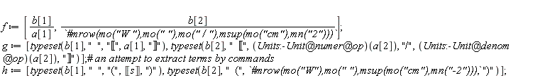 f := [b[1]/a[1], b[2]/`#mrow(mo("W "),mo(" "),mo(" / "),msup(mo("cm"),mn("2")))`]; g := [typeset(b[1], "  ", "&lobrk;", a[1], "&robrk;"), typeset(b[2], "  &lobrk;", (`@`(`@`(Units:-Unit, numer), op))(a[2]), "/", (`@`(`@`(Units:-Unit, denom), op))(a[2]), "&robrk;")]; h := [typeset(b[1], "  ", "(", Unit('s'), ")"), typeset(b[2], "  (", `#mrow(mo("W"),mo(" "),msup(mo("cm"),mn("-2")))`, ")")]