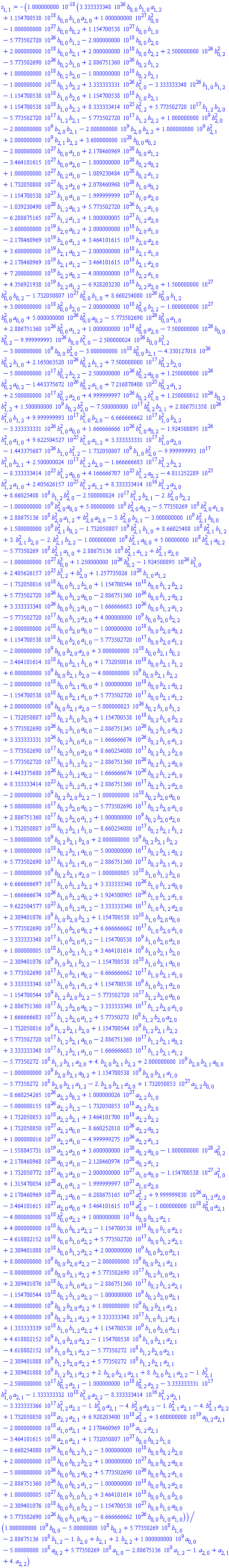 -0.1000000000e-17*(0.3333333348e27*b[0, 0]*b[1, 0]*a[1, 2]+0.1154700538e19*b[0, 0]*b[1, 0]*a[2, 0]+0.1000000000e28*b[0, 0]^2-0.1000000000e28*b[0, 0]*b[0, 2]+0.1154700538e28*b[0, 0]*b[1, 0]-0.5773502720e27*b[0, 0]*b[1, 2]-0.2000000000e19*b[0, 0]*b[2, 0]+0.2000000000e19*b[0, 0]*b[2, 1]+0.2000000000e19*b[0, 0]*b[2, 2]+0.2500000000e27*b[0, 2]^2-0.5773502690e27*b[0, 2]*b[1, 0]+0.2886751360e27*b[0, 2]*b[1, 2]+0.1000000000e19*b[0, 2]*b[2, 0]-0.1000000000e19*b[0, 2]*b[2, 1]-0.1000000000e19*b[0, 2]*b[2, 2]+0.3333333331e27*b[1, 0]^2-0.3333333348e27*b[1, 0]*b[1, 2]-0.1154700538e19*b[1, 0]*b[2, 0]+0.1154700538e19*b[1, 0]*b[2, 1]+0.1154700538e19*b[1, 0]*b[2, 2]+0.8333333414e26*b[1, 2]^2+0.5773502720e18*b[1, 2]*b[2, 0]-0.5773502720e18*b[1, 2]*b[2, 1]-0.5773502720e18*b[1, 2]*b[2, 2]+1000000000.*b[2, 0]^2-2000000000.*b[2, 0]*b[2, 1]-2000000000.*b[2, 0]*b[2, 2]+1000000000.*b[2, 1]^2+2000000000.*b[2, 1]*b[2, 2]+0.3600000000e29*b[0, 0]*a[0, 2]-0.2000000000e28*b[0, 0]*a[1, 0]+0.2178460969e29*b[0, 0]*a[1, 2]-0.3464101615e28*b[0, 0]*a[2, 0]-0.1800000000e29*b[0, 2]*a[0, 2]+0.1000000000e28*b[0, 2]*a[1, 0]-0.1089230484e29*b[0, 2]*a[1, 2]+0.1732050808e28*b[0, 2]*a[2, 0]+0.2078460968e29*b[1, 0]*a[0, 2]-0.1154700538e28*b[1, 0]*a[1, 0]-0.1999999999e28*b[1, 0]*a[2, 0]-0.1039230490e29*b[1, 2]*a[0, 2]+0.5773502720e27*b[1, 2]*a[1, 0]-0.6288675165e28*b[1, 2]*a[1, 2]+0.1000000005e28*b[1, 2]*a[2, 0]-0.3600000000e20*b[2, 0]*a[0, 2]+0.2000000000e19*b[2, 0]*a[1, 0]-0.2178460969e20*b[2, 0]*a[1, 2]+0.3464101615e19*b[2, 0]*a[2, 0]+0.3600000000e20*b[2, 1]*a[0, 2]-0.2000000000e19*b[2, 1]*a[1, 0]+0.2178460969e20*b[2, 1]*a[1, 2]-0.3464101615e19*b[2, 1]*a[2, 0]+0.7200000000e20*b[2, 2]*a[0, 2]-0.4000000000e19*b[2, 2]*a[1, 0]+0.4356921938e20*b[2, 2]*a[1, 2]-0.6928203230e19*b[2, 2]*a[2, 0]+0.1500000000e28*b[0, 0]^2*b[0, 2]-0.1732050807e28*b[0, 0]^2*b[1, 0]+0.8660254080e27*b[0, 0]^2*b[1, 2]+0.3000000000e19*b[0, 0]^2*b[2, 0]-0.2000000000e19*b[0, 0]^2*b[2, 2]-0.1000000000e28*b[0, 0]^2*a[0, 0]+0.5000000000e27*b[0, 0]^2*a[0, 2]-0.5773502690e27*b[0, 0]^2*a[1, 0]+0.2886751360e27*b[0, 0]^2*a[1, 2]+0.1000000000e19*b[0, 0]^2*a[2, 0]-0.7500000000e27*b[0, 0]*b[0, 2]^2-0.9999999993e27*b[0, 0]*b[1, 0]^2-0.2500000024e27*b[0, 0]*b[1, 2]^2-3000000000.*b[0, 0]*b[2, 0]^2-0.3000000000e19*b[0, 0]^2*b[2, 1]-0.4330127018e27*b[0, 2]^2*b[1, 0]+0.2165063520e27*b[0, 2]^2*b[1, 2]+0.7500000000e18*b[0, 2]^2*b[2, 0]-0.5000000000e18*b[0, 2]^2*b[2, 2]-0.2500000000e27*b[0, 2]^2*a[0, 0]+0.1250000000e27*b[0, 2]^2*a[0, 2]-0.1443375672e27*b[0, 2]^2*a[1, 0]+0.7216878400e26*b[0, 2]^2*a[1, 2]+0.2500000000e18*b[0, 2]^2*a[2, 0]+0.4999999997e27*b[0, 2]*b[1, 0]^2+0.1250000012e27*b[0, 2]*b[1, 2]^2+1500000000.*b[0, 2]*b[2, 0]^2-0.7500000000e18*b[0, 2]^2*b[2, 1]+0.2886751358e27*b[1, 0]^2*b[1, 2]+0.9999999993e18*b[1, 0]^2*b[2, 0]-0.6666666662e18*b[1, 0]^2*b[2, 2]-0.3333333331e27*b[1, 0]^2*a[0, 0]+0.1666666666e27*b[1, 0]^2*a[0, 2]-0.1924500895e27*b[1, 0]^2*a[1, 0]+0.9622504527e26*b[1, 0]^2*a[1, 2]+0.3333333331e18*b[1, 0]^2*a[2, 0]-0.1443375687e27*b[1, 0]*b[1, 2]^2-1732050807.*b[1, 0]*b[2, 0]^2-0.9999999993e18*b[1, 0]^2*b[2, 1]+0.2500000024e18*b[1, 2]^2*b[2, 0]-0.1666666683e18*b[1, 2]^2*b[2, 2]-0.8333333414e26*b[1, 2]^2*a[0, 0]+0.4166666707e26*b[1, 2]^2*a[0, 2]-0.4811252289e26*b[1, 2]^2*a[1, 0]+0.2405626157e26*b[1, 2]^2*a[1, 2]+0.8333333414e17*b[1, 2]^2*a[2, 0]+866025408.*b[1, 2]*b[2, 0]^2-0.2500000024e18*b[1, 2]^2*b[2, 1]-2.*b[2, 0]^2*b[2, 2]-1000000000.*b[2, 0]^2*a[0, 0]+500000000.*b[2, 0]^2*a[0, 2]-577350269.*b[2, 0]^2*a[1, 0]+288675136.*b[2, 0]^2*a[1, 2]+b[2, 0]^2*a[2, 0]-3.*b[2, 0]^2*b[2, 1]-3000000000.*b[2, 1]^2*b[0, 0]+1500000000.*b[2, 1]^2*b[0, 2]-1732050807.*b[2, 1]^2*b[1, 0]+866025408.*b[2, 1]^2*b[1, 2]+3.*b[2, 1]^2*b[2, 0]-2.*b[2, 1]^2*b[2, 2]-1000000000.*b[2, 1]^2*a[0, 0]+500000000.*b[2, 1]^2*a[0, 2]-577350269.*b[2, 1]^2*a[1, 0]+288675136.*b[2, 1]^2*a[1, 2]+b[2, 1]^2*a[2, 0]-0.1000000000e28*b[0, 0]^3+0.1250000000e27*b[0, 2]^3-0.1924500895e27*b[1, 0]^3+0.2405626157e26*b[1, 2]^3+b[2, 0]^3+0.1257735026e29*b[1, 0]*a[1, 2]-0.1732050816e19*b[0, 0]*b[1, 2]*b[2, 0]+0.1154700544e19*b[0, 0]*b[1, 2]*b[2, 2]+0.5773502720e27*b[0, 0]*b[1, 2]*a[0, 0]-0.2886751360e27*b[0, 0]*b[1, 2]*a[0, 2]+0.3333333348e27*b[0, 0]*b[1, 2]*a[1, 0]-0.1666666683e27*b[0, 0]*b[1, 2]*a[1, 2]-0.5773502720e18*b[0, 0]*b[1, 2]*a[2, 0]+4000000000.*b[0, 0]*b[2, 0]*b[2, 2]+0.2000000000e19*b[0, 0]*b[2, 0]*a[0, 0]-0.1000000000e19*b[0, 0]*b[2, 0]*a[0, 2]+0.1154700538e19*b[0, 0]*b[2, 0]*a[1, 0]-0.5773502720e18*b[0, 0]*b[2, 0]*a[1, 2]-2000000000.*b[0, 0]*b[2, 0]*a[2, 0]+0.3000000000e19*b[0, 0]*b[2, 1]*b[0, 2]-0.3464101614e19*b[0, 0]*b[2, 1]*b[1, 0]+0.1732050816e19*b[0, 0]*b[2, 1]*b[1, 2]+6000000000.*b[0, 0]*b[2, 1]*b[2, 0]-4000000000.*b[0, 0]*b[2, 1]*b[2, 2]-0.2000000000e19*b[0, 0]*b[2, 1]*a[0, 0]+0.1000000000e19*b[0, 0]*b[2, 1]*a[0, 2]-0.1154700538e19*b[0, 0]*b[2, 1]*a[1, 0]+0.5773502720e18*b[0, 0]*b[2, 1]*a[1, 2]+2000000000.*b[0, 0]*b[2, 1]*a[2, 0]-0.5000000023e27*b[0, 2]*b[1, 0]*b[1, 2]-0.1732050807e19*b[0, 2]*b[1, 0]*b[2, 0]+0.1154700538e19*b[0, 2]*b[1, 0]*b[2, 2]+0.5773502690e27*b[0, 2]*b[1, 0]*a[0, 0]-0.2886751345e27*b[0, 2]*b[1, 0]*a[0, 2]+0.3333333331e27*b[0, 2]*b[1, 0]*a[1, 0]-0.1666666674e27*b[0, 2]*b[1, 0]*a[1, 2]-0.5773502690e18*b[0, 2]*b[1, 0]*a[2, 0]+0.8660254080e18*b[0, 2]*b[1, 2]*b[2, 0]-0.5773502720e18*b[0, 2]*b[1, 2]*b[2, 2]-0.2886751360e27*b[0, 2]*b[1, 2]*a[0, 0]+0.1443375680e27*b[0, 2]*b[1, 2]*a[0, 2]-0.1666666674e27*b[0, 2]*b[1, 2]*a[1, 0]+0.8333333414e26*b[0, 2]*b[1, 2]*a[1, 2]+0.2886751360e18*b[0, 2]*b[1, 2]*a[2, 0]-2000000000.*b[0, 2]*b[2, 0]*b[2, 2]-0.1000000000e19*b[0, 2]*b[2, 0]*a[0, 0]+0.5000000000e18*b[0, 2]*b[2, 0]*a[0, 2]-0.5773502690e18*b[0, 2]*b[2, 0]*a[1, 0]+0.2886751360e18*b[0, 2]*b[2, 0]*a[1, 2]+1000000000.*b[0, 2]*b[2, 0]*a[2, 0]+0.1732050807e19*b[0, 2]*b[2, 1]*b[1, 0]-0.8660254080e18*b[0, 2]*b[2, 1]*b[1, 2]-3000000000.*b[0, 2]*b[2, 1]*b[2, 0]+2000000000.*b[0, 2]*b[2, 1]*b[2, 2]+0.1000000000e19*b[0, 2]*b[2, 1]*a[0, 0]-0.5000000000e18*b[0, 2]*b[2, 1]*a[0, 2]+0.5773502690e18*b[0, 2]*b[2, 1]*a[1, 0]-0.2886751360e18*b[0, 2]*b[2, 1]*a[1, 2]-1000000000.*b[0, 2]*b[2, 1]*a[2, 0]-0.1000000005e19*b[1, 0]*b[1, 2]*b[2, 0]+0.6666666697e18*b[1, 0]*b[1, 2]*b[2, 2]+0.3333333348e27*b[1, 0]*b[1, 2]*a[0, 0]-0.1666666674e27*b[1, 0]*b[1, 2]*a[0, 2]+0.1924500905e27*b[1, 0]*b[1, 2]*a[1, 0]-0.9622504577e26*b[1, 0]*b[1, 2]*a[1, 2]-0.3333333348e18*b[1, 0]*b[1, 2]*a[2, 0]+2309401076.*b[1, 0]*b[2, 0]*b[2, 2]+0.1154700538e19*b[1, 0]*b[2, 0]*a[0, 0]-0.5773502690e18*b[1, 0]*b[2, 0]*a[0, 2]+0.6666666662e18*b[1, 0]*b[2, 0]*a[1, 0]-0.3333333348e18*b[1, 0]*b[2, 0]*a[1, 2]-1154700538.*b[1, 0]*b[2, 0]*a[2, 0]+0.1000000005e19*b[1, 0]*b[2, 1]*b[1, 2]+3464101614.*b[1, 0]*b[2, 1]*b[2, 0]-2309401076.*b[1, 0]*b[2, 1]*b[2, 2]-0.1154700538e19*b[1, 0]*b[2, 1]*a[0, 0]+0.5773502690e18*b[1, 0]*b[2, 1]*a[0, 2]-0.6666666662e18*b[1, 0]*b[2, 1]*a[1, 0]+0.3333333348e18*b[1, 0]*b[2, 1]*a[1, 2]+1154700538.*b[1, 0]*b[2, 1]*a[2, 0]-1154700544.*b[1, 2]*b[2, 0]*b[2, 2]-0.5773502720e18*b[1, 2]*b[2, 0]*a[0, 0]+0.2886751360e18*b[1, 2]*b[2, 0]*a[0, 2]-0.3333333348e18*b[1, 2]*b[2, 0]*a[1, 0]+0.1666666683e18*b[1, 2]*b[2, 0]*a[1, 2]+577350272.*b[1, 2]*b[2, 0]*a[2, 0]-1732050816.*b[1, 2]*b[2, 1]*b[2, 0]+1154700544.*b[1, 2]*b[2, 1]*b[2, 2]+0.5773502720e18*b[1, 2]*b[2, 1]*a[0, 0]-0.2886751360e18*b[1, 2]*b[2, 1]*a[0, 2]+0.3333333348e18*b[1, 2]*b[2, 1]*a[1, 0]-0.1666666683e18*b[1, 2]*b[2, 1]*a[1, 2]-577350272.*b[1, 2]*b[2, 1]*a[2, 0]+4.*b[2, 0]*b[2, 1]*b[2, 2]+2000000000.*b[2, 0]*b[2, 1]*a[0, 0]-1000000000.*b[2, 0]*b[2, 1]*a[0, 2]+1154700538.*b[2, 0]*b[2, 1]*a[1, 0]-577350272.*b[2, 0]*b[2, 1]*a[1, 2]-2.*b[2, 0]*b[2, 1]*a[2, 0]+0.1732050853e28*a[2, 2]*b[0, 0]-0.8660254265e27*a[2, 2]*b[0, 2]+0.1000000026e28*a[2, 2]*b[1, 0]-0.5000000155e27*a[2, 2]*b[1, 2]-0.1732050853e19*a[2, 2]*b[2, 0]+0.1732050853e19*a[2, 2]*b[2, 1]+0.3464101700e19*a[2, 2]*b[2, 2]+0.1732050850e28*a[2, 2]*a[0, 0]-0.8660252810e27*a[2, 2]*a[0, 2]+0.1000000016e28*a[2, 2]*a[1, 0]-0.4999999275e27*a[2, 2]*a[1, 2]-0.1558845731e20*a[2, 2]*a[2, 0]+0.3600000000e29*a[0, 2]*a[0, 0]-0.1800000000e29*a[0, 2]^2+0.2178460968e29*a[0, 2]*a[1, 0]-0.2128460974e29*a[0, 2]*a[1, 2]+0.1732050772e28*a[0, 2]*a[2, 0]-0.2000000000e28*a[1, 0]*a[0, 0]-0.1154700538e28*a[1, 0]^2+0.1315470054e29*a[1, 0]*a[1, 2]-0.1999999997e28*a[1, 0]*a[2, 0]+0.2178460969e29*a[1, 2]*a[0, 0]-0.6288675165e28*a[1, 2]^2+0.9999999830e27*a[1, 2]*a[2, 0]-0.3464101615e28*a[2, 0]*a[0, 0]+0.3464101615e19*a[2, 0]^2-0.1000000000e19*b[0, 0]^2*a[2, 1]-0.4000000000e19*b[0, 0]^2*a[2, 2]+0.1000000000e19*b[0, 0]*b[0, 2]*a[2, 1]+0.4000000000e19*b[0, 0]*b[0, 2]*a[2, 2]-0.1154700538e19*b[0, 0]*b[1, 0]*a[2, 1]-0.4618802152e19*b[0, 0]*b[1, 0]*a[2, 2]+0.5773502720e18*b[0, 0]*b[1, 2]*a[2, 1]+0.2309401088e19*b[0, 0]*b[1, 2]*a[2, 2]+2000000000.*b[0, 0]*b[2, 0]*a[2, 1]+8000000000.*b[0, 0]*b[2, 0]*a[2, 2]-2000000000.*b[0, 0]*b[2, 1]*a[2, 1]-8000000000.*b[0, 0]*b[2, 1]*a[2, 2]+0.5773502690e18*b[0, 2]*b[1, 0]*a[2, 1]+0.2309401076e19*b[0, 2]*b[1, 0]*a[2, 2]-0.2886751360e18*b[0, 2]*b[1, 2]*a[2, 1]-0.1154700544e19*b[0, 2]*b[1, 2]*a[2, 2]-1000000000.*b[0, 2]*b[2, 0]*a[2, 1]-4000000000.*b[0, 2]*b[2, 0]*a[2, 2]+1000000000.*b[0, 2]*b[2, 1]*a[2, 1]+4000000000.*b[0, 2]*b[2, 1]*a[2, 2]+0.3333333348e18*b[1, 0]*b[1, 2]*a[2, 1]+0.1333333339e19*b[1, 0]*b[1, 2]*a[2, 2]+1154700538.*b[1, 0]*b[2, 0]*a[2, 1]+4618802152.*b[1, 0]*b[2, 0]*a[2, 2]-1154700538.*b[1, 0]*b[2, 1]*a[2, 1]-4618802152.*b[1, 0]*b[2, 1]*a[2, 2]-577350272.*b[1, 2]*b[2, 0]*a[2, 1]-2309401088.*b[1, 2]*b[2, 0]*a[2, 2]+577350272.*b[1, 2]*b[2, 1]*a[2, 1]+2309401088.*b[1, 2]*b[2, 1]*a[2, 2]+2.*b[2, 0]*b[2, 1]*a[2, 1]+8.*b[2, 0]*b[2, 1]*a[2, 2]-1.*b[2, 1]^3-0.2500000000e18*b[0, 2]^2*a[2, 1]-0.1000000000e19*b[0, 2]^2*a[2, 2]-0.3333333331e18*b[1, 0]^2*a[2, 1]-0.1333333332e19*b[1, 0]^2*a[2, 2]-0.8333333414e17*b[1, 2]^2*a[2, 1]-0.3333333366e18*b[1, 2]^2*a[2, 2]-1.*b[2, 0]^2*a[2, 1]-4.*b[2, 0]^2*a[2, 2]-1.*b[2, 1]^2*a[2, 1]-4.*b[2, 1]^2*a[2, 2]+0.1732050850e19*a[2, 2]*a[2, 1]+0.6928203400e19*a[2, 2]^2+0.3600000000e20*a[0, 2]*a[2, 1]-0.2000000000e19*a[1, 0]*a[2, 1]+0.2178460969e20*a[1, 2]*a[2, 1]-0.3464101615e19*a[2, 0]*a[2, 1]+0.1732050807e28*b[0, 0]*b[0, 2]*b[1, 0]-0.8660254080e27*b[0, 0]*b[0, 2]*b[1, 2]-0.3000000000e19*b[0, 0]*b[0, 2]*b[2, 0]+0.2000000000e19*b[0, 0]*b[0, 2]*b[2, 2]+0.1000000000e28*b[0, 0]*b[0, 2]*a[0, 0]-0.5000000000e27*b[0, 0]*b[0, 2]*a[0, 2]+0.5773502690e27*b[0, 0]*b[0, 2]*a[1, 0]-0.2886751360e27*b[0, 0]*b[0, 2]*a[1, 2]-0.1000000000e19*b[0, 0]*b[0, 2]*a[2, 0]+0.1000000005e28*b[0, 0]*b[1, 0]*b[1, 2]+0.3464101614e19*b[0, 0]*b[1, 0]*b[2, 0]-0.2309401076e19*b[0, 0]*b[1, 0]*b[2, 2]-0.1154700538e28*b[0, 0]*b[1, 0]*a[0, 0]+0.5773502690e27*b[0, 0]*b[1, 0]*a[0, 2]-0.6666666662e27*b[0, 0]*b[1, 0]*a[1, 0])/(1000000000.*b[0, 0]-500000000.*b[0, 2]+577350269.*b[1, 0]-288675136.*b[1, 2]-1.*b[2, 0]+b[2, 1]+2.*b[2, 2]+1000000000.*a[0, 0]-500000000.*a[0, 2]+577350269.*a[1, 0]-288675136.*a[1, 2]-1.*a[2, 0]+a[2, 1]+4.*a[2, 2])