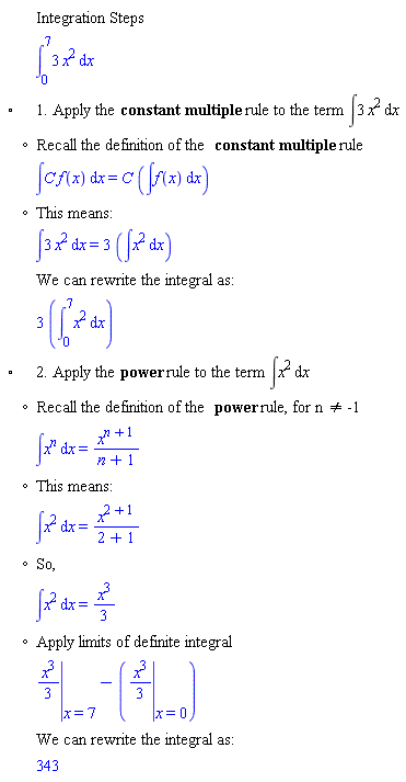 "[[,,"Integration Steps"],[,,(&int;)[0]^73 x^2 &DifferentialD;x],["&EmptyVerySmallSquare;",,"1. Apply the" "constant multiple" "rule to the term" &int;3 x^2 &DifferentialD;x],[,"?","Recall the definition of the" "constant multiple" "rule"],[,,&int;[] f(x) &DifferentialD;x=[] (&int;f(x) &DifferentialD;x)],[,"?","This means:"],[,,&int;3 x^2 &DifferentialD;x=3 (&int;x^2 &DifferentialD;x)],[,,"We can rewrite the integral as:"],[,,3 ((&int;)[0]^7x^2 &DifferentialD;x)],["&EmptyVerySmallSquare;",,"2. Apply the" "power" "rule to the term" &int;x^2 &DifferentialD;x],[,"?","Recall the definition of the" "power" "rule, for n" "<>" "-1"],[,,&int;x^[] &DifferentialD;x=[]],[,"?","This means:"],[,,&int;x^2 &DifferentialD;x=[]],[,"?","So,"],[,,&int;x^2 &DifferentialD;x=(x^3)/3],[,"?","Apply limits of definite integral"],[,,[]-([])],[,,"We can rewrite the integral as:"],[,,343]]6""