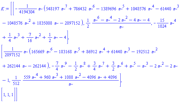 K := Matrix(3, 3, {(1, 1) = -(1/4194304)*`&varepsilon;`*(548197*`&varepsilon;`^7+786432*`&varepsilon;`^6-1389696*`&varepsilon;`^5+1048576*`&varepsilon;`^4-61440*`&varepsilon;`^3-1048576*`&varepsilon;`^2+1835008*`&varepsilon;`-2097152), (1, 2) = (1/2)*(`&varepsilon;`^6-`&varepsilon;`^4-2*`&varepsilon;`^2-4*`&varepsilon;`-4)/`&varepsilon;`, (1, 3) = -(15/1024)*`&varepsilon;`^4+(1/4)*`&varepsilon;`^3+(7/16)*`&varepsilon;`^2+(1/2)*`&varepsilon;`-4, (2, 1) = (1/2097152)*`&varepsilon;`*(165669*`&varepsilon;`^6-183168*`&varepsilon;`^5+86912*`&varepsilon;`^4+61440*`&varepsilon;`^3-192512*`&varepsilon;`^2+262144*`&varepsilon;`-262144), (2, 2) = -(7/4)*`&varepsilon;`^9-(1/2)*`&varepsilon;`^8+(3/4)*`&varepsilon;`^7+(3/2)*`&varepsilon;`^6+`&varepsilon;`^5-`&varepsilon;`^3-2*`&varepsilon;`^2-2*`&varepsilon;`-1, (2, 3) = (1/512)*(559*`&varepsilon;`^4+960*`&varepsilon;`^3+1088*`&varepsilon;`^2-4096*`&varepsilon;`+4096)/`&varepsilon;`, (3, 1) = 1, (3, 2) = 1, (3, 3) = 1})