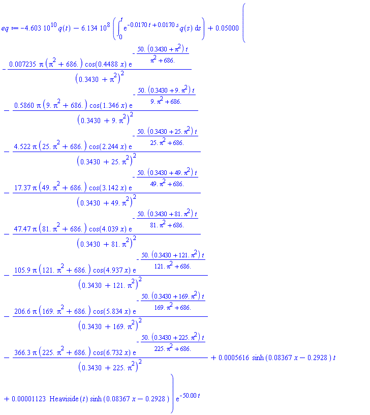 -0.4603e11*q(t)-0.6134e9*(int(exp(-0.170e-1*t+0.170e-1*s)*q(s), s = 0 .. t))+0.5000e-1*(-0.7235e-2*pi*(pi^2+686.)*cos(.4488*x)*exp(-50.*(.3430+pi^2)*t/(pi^2+686.))/(.3430+pi^2)^2-.5860*pi*(9.*pi^2+686.)*cos(1.346*x)*exp(-50.*(.3430+9.*pi^2)*t/(9.*pi^2+686.))/(.3430+9.*pi^2)^2-4.522*pi*(25.*pi^2+686.)*cos(2.244*x)*exp(-50.*(.3430+25.*pi^2)*t/(25.*pi^2+686.))/(.3430+25.*pi^2)^2-17.37*pi*(49.*pi^2+686.)*cos(3.142*x)*exp(-50.*(.3430+49.*pi^2)*t/(49.*pi^2+686.))/(.3430+49.*pi^2)^2-47.47*pi*(81.*pi^2+686.)*cos(4.039*x)*exp(-50.*(.3430+81.*pi^2)*t/(81.*pi^2+686.))/(.3430+81.*pi^2)^2-105.9*pi*(121.*pi^2+686.)*cos(4.937*x)*exp(-50.*(.3430+121.*pi^2)*t/(121.*pi^2+686.))/(.3430+121.*pi^2)^2-206.6*pi*(169.*pi^2+686.)*cos(5.834*x)*exp(-50.*(.3430+169.*pi^2)*t/(169.*pi^2+686.))/(.3430+169.*pi^2)^2-366.3*pi*(225.*pi^2+686.)*cos(6.732*x)*exp(-50.*(.3430+225.*pi^2)*t/(225.*pi^2+686.))/(.3430+225.*pi^2)^2+0.5616e-3*sinh(0.8367e-1*x-.2928)*t+0.1123e-4*Heaviside(t)*sinh(0.8367e-1*x-.2928))*exp(-50.00*t)