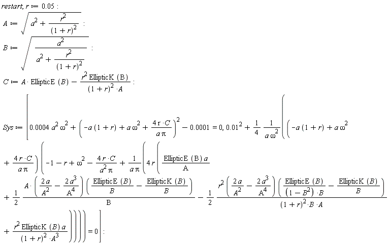 restart; r := 0.5e-1; A := sqrt(a^2+r^2/(1+r)^2); B := sqrt(a^2/(a^2+r^2/(1+r)^2)); C := A*EllipticE(B)-r^2*EllipticK(B)/((1+r)^2*A); Sys := [0.4e-3*a^2*omega^2+(-a*(1+r)+a*omega^2+4*r*C/(a*Pi))^2-0.1e-3 = 0, 0.1e-1^2+(1/4)*(-a*(1+r)+a*omega^2+4*r*C/(a*Pi))*(omega^2-r-1-4*r*C/(a^2*Pi)+4*r*(EllipticE(B)*a/A+(1/2)*A*(2*a/A^2-2*a^3/A^4)*(EllipticE(B)/B-EllipticK(B)/B)/B-(1/2)*r^2*(2*a/A^2-2*a^3/A^4)*(EllipticE(B)/((-B^2+1)*B)-EllipticK(B)/B)/((1+r)^2*B*A)+r^2*EllipticK(B)*a/((1+r)^2*A^3))/(a*Pi))/(a*omega^2) = 0]
