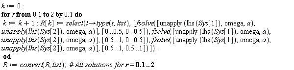 k := 0; for r from .1 by .1 to 2 do k := k+1; R[k] := select(proc (t) options operator, arrow; type(t, list) end proc, [fsolve([unapply(lhs(Sys[1]), omega, a), unapply(lhs(Sys[2]), omega, a)], [0 .. .5, 0 .. .5]), fsolve([unapply(lhs(Sys[1]), omega, a), unapply(lhs(Sys[2]), omega, a)], [.5 .. 1, 0 .. .5]), fsolve([unapply(lhs(Sys[1]), omega, a), unapply(lhs(Sys[2]), omega, a)], [.5 .. 1, .5 .. 1])]) end do; R := convert(R, list)