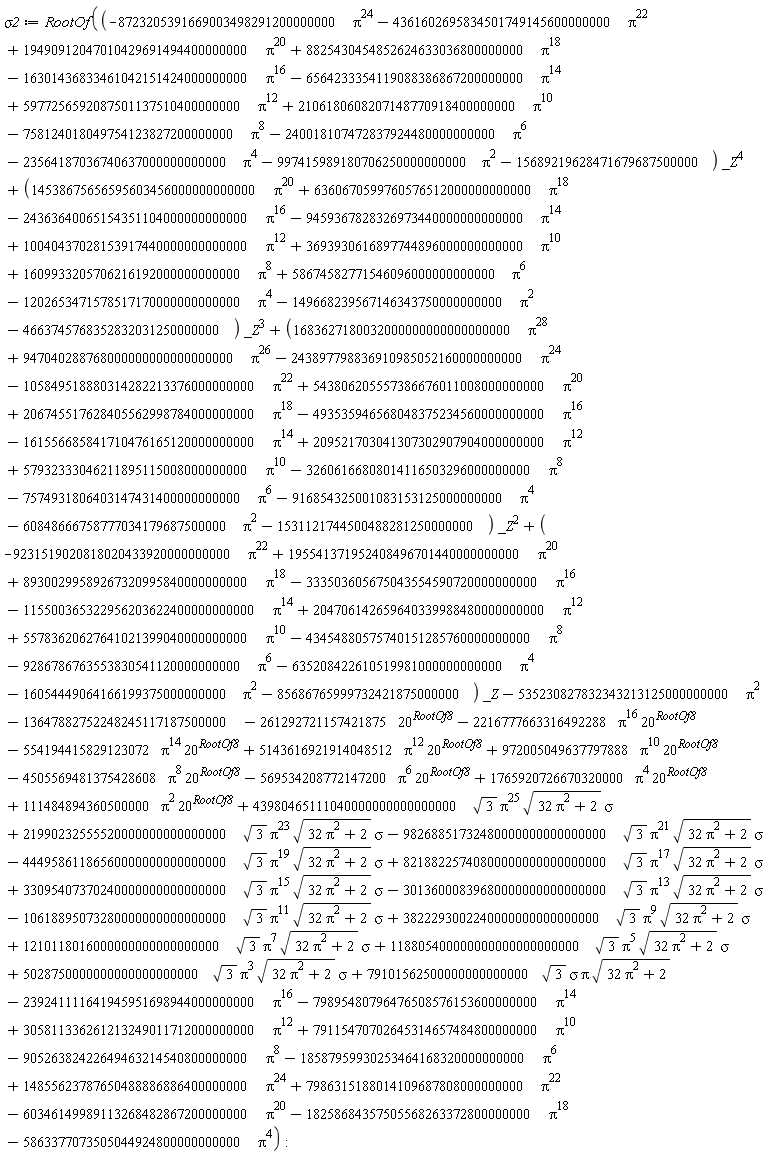 sigma2 := RootOf(43980465111040000000000000000*sqrt(3)*Pi^25*sqrt(32*Pi^2+2)*sigma+21990232555520000000000000000*sqrt(3)*Pi^23*sqrt(32*Pi^2+2)*sigma-98268851732480000000000000000*sqrt(3)*Pi^21*sqrt(32*Pi^2+2)*sigma-44495861186560000000000000000*sqrt(3)*Pi^19*sqrt(32*Pi^2+2)*sigma+82188225740800000000000000000*sqrt(3)*Pi^17*sqrt(32*Pi^2+2)*sigma+33095407370240000000000000000*sqrt(3)*Pi^15*sqrt(32*Pi^2+2)*sigma-30136000839680000000000000000*sqrt(3)*Pi^13*sqrt(32*Pi^2+2)*sigma-10618895073280000000000000000*sqrt(3)*Pi^11*sqrt(32*Pi^2+2)*sigma+3822293002240000000000000000*sqrt(3)*Pi^9*sqrt(32*Pi^2+2)*sigma+1210118016000000000000000000*sqrt(3)*Pi^7*sqrt(32*Pi^2+2)*sigma+118805400000000000000000000*sqrt(3)*Pi^5*sqrt(32*Pi^2+2)*sigma+5028750000000000000000000*sqrt(3)*Pi^3*sqrt(32*Pi^2+2)*sigma+79101562500000000000000*sqrt(3)*sigma*Pi*sqrt(32*Pi^2+2)+111484894360500000*Pi^2*20^RootOf8+1765920726670320000*Pi^4*20^RootOf8-569534208772147200*Pi^6*20^RootOf8-4505569481375428608*Pi^8*20^RootOf8+972005049637797888*Pi^10*20^RootOf8+5143616921914048512*Pi^12*20^RootOf8-554194415829123072*Pi^14*20^RootOf8-2216777663316492288*Pi^16*20^RootOf8+(-9231519020818020433920000000000*Pi^22+195541371952408496701440000000000*Pi^20+89300299589267320995840000000000*Pi^18-333503605675043554590720000000000*Pi^16-115500365322956203622400000000000*Pi^14+204706142659640339988480000000000*Pi^12+55783620627641021399040000000000*Pi^10-43454880575740151285760000000000*Pi^8-9286786763553830541120000000000*Pi^6-635208422610519981000000000000*Pi^4-16054449064166199375000000000*Pi^2-85686765999732421875000000)*_Z+(1683627180032000000000000000000*Pi^28+947040288768000000000000000000*Pi^26-243897798836910985052160000000000*Pi^24-105849518880314282213376000000000*Pi^22+543806205557386676011008000000000*Pi^20+206745517628405562998784000000000*Pi^18-493535946568048375234560000000000*Pi^16-161556685841710476165120000000000*Pi^14+209521703041307302907904000000000*Pi^12+57932333046211895115008000000000*Pi^10-32606166808014116503296000000000*Pi^8-7574931806403147431400000000000*Pi^6-916854325001083153125000000000*Pi^4-60848666758777034179687500000*Pi^2-1531121744500488281250000000)*_Z^2+(14538675656595603456000000000000*Pi^20+6360670599760576512000000000000*Pi^18-24363640065154351104000000000000*Pi^16-9459367828326973440000000000000*Pi^14+10040437028153917440000000000000*Pi^12+3693930616897744896000000000000*Pi^10+1609933205706216192000000000000*Pi^8+58674582771546096000000000000*Pi^6-1202653471578517170000000000000*Pi^4-149668239567146343750000000000*Pi^2-4663745768352832031250000000)*_Z^3+(-8723205391669003498291200000000*Pi^24-4361602695834501749145600000000*Pi^22+19490912047010429691494400000000*Pi^20+8825430454852624633036800000000*Pi^18-16301436833461042151424000000000*Pi^16-6564233354119088386867200000000*Pi^14+5977256592087501137510400000000*Pi^12+2106180608207148770918400000000*Pi^10-758124018049754123827200000000*Pi^8-240018107472837924480000000000*Pi^6-23564187036740637000000000000*Pi^4-997415989180706250000000000*Pi^2-15689219628471679687500000)*_Z^4-13647882752248245117187500000-261292721157421875*20^RootOf8-535230827832343213125000000000*Pi^2-90526382422649463214540800000000*Pi^8-18587959930253464168320000000000*Pi^6-5863377073505044924800000000000*Pi^4+305811336261213249011712000000000*Pi^12+79115470702645314657484800000000*Pi^10-239241111641945951698944000000000*Pi^16-79895480796476508576153600000000*Pi^14+7986315188014109687808000000000*Pi^22-60346149989113268482867200000000*Pi^20-18258684357505568263372800000000*Pi^18+14855623787650488886886400000000*Pi^24)
