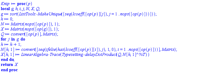 proc (p) local g, h, i, j, N, X, Q; g := sort(ListTools:-MakeUnique([seq(lcoeff([op(p)][j]), j = 1 .. nops([op(p)]))])); h := 0; N := Matrix(nops([op(p)]), 1); X := Matrix(nops([op(g)]), 1); Q := convert([op(p)], Matrix); for j in g do h := h+1; N[h, 1] := convert([seq(ifelse(has(lcoeff([op(p)][i]), j), 1, 0), i = 1 .. nops([op(p)]))], Matrix); X[h, 1] := LinearAlgebra:-Trace(Typesetting:-delayDotProduct(Q, N[h, 1]^%T)) end do; return X end proc