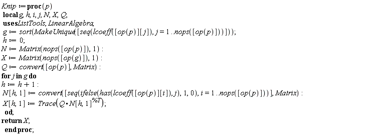 Knip := proc (p) local g, h, i, j, N, X, Q; g := sort(ListTools:-MakeUnique([seq(lcoeff([op(p)][j]), j = 1 .. nops([op(p)]))])); h := 0; N := Matrix(nops([op(p)]), 1); X := Matrix(nops([op(g)]), 1); Q := convert([op(p)], Matrix); for j in g do h := h+1; N[h, 1] := convert([seq(ifelse(has(lcoeff([op(p)][i]), j), 1, 0), i = 1 .. nops([op(p)]))], Matrix); X[h, 1] := LinearAlgebra:-Trace(Q.N[h, 1]^%T) end do; return X end proc