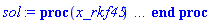 proc (x_rkf45) local _res, _dat, _vars, _solnproc, _xout, _ndsol, _pars, _n, _i; option `Copyright (c) 2000 by Waterloo Maple Inc. All rights reserved.`; if 1 < nargs then error "invalid input: too many arguments" end if; _EnvDSNumericSaveDigits := Digits; Digits := 15; if _EnvInFsolve = true then _xout := evalf[_EnvDSNumericSaveDigits](x_rkf45) else _xout := evalf(x_rkf45) end if; _dat := Array(1..4, {(1) = proc (_xin) local _xout, _dtbl, _dat, _vmap, _x0, _y0, _val, _dig, _n, _ne, _nd, _nv, _pars, _ini, _par, _i, _j, _k, _src; option `Copyright (c) 2002 by Waterloo Maple Inc. All rights reserved.`; table( [( "complex" ) = false ] ) _xout := _xin; _pars := [a = a]; _dtbl := array( 1 .. 4, [( 1 ) = (array( 1 .. 24, [( 1 ) = (datatype = float[8], order = C_order, storage = rectangular), ( 2 ) = (datatype = float[8], order = C_order, storage = rectangular), ( 3 ) = ([0, 0, 0, Array(1..0, 1..2, {}, datatype = float[8], order = C_order)]), ( 4 ) = (Array(1..54, {(1) = 1, (2) = 1, (3) = 0, (4) = 0, (5) = 1, (6) = 0, (7) = 0, (8) = 0, (9) = 0, (10) = 0, (11) = 0, (12) = 0, (13) = 0, (14) = 0, (15) = 0, (16) = 0, (17) = 0, (18) = 0, (19) = 30000, (20) = 0, (21) = 0, (22) = 1, (23) = 4, (24) = 0, (25) = 1, (26) = 15, (27) = 1, (28) = 0, (29) = 1, (30) = 3, (31) = 3, (32) = 0, (33) = 1, (34) = 0, (35) = 0, (36) = 0, (37) = 0, (38) = 0, (39) = 0, (40) = 0, (41) = 0, (42) = 0, (43) = 1, (44) = 0, (45) = 0, (46) = 0, (47) = 0, (48) = 0, (49) = 0, (50) = 50, (51) = 1, (52) = 0, (53) = 0, (54) = 0}, datatype = integer[8])), ( 5 ) = (Array(1..28, {(1) = .0, (2) = 0.10e-5, (3) = .0, (4) = 0.500001e-14, (5) = .0, (6) = .0, (7) = .0, (8) = 0.10e-5, (9) = .0, (10) = .0, (11) = .0, (12) = .0, (13) = 1.0, (14) = .0, (15) = .49999999999999, (16) = .0, (17) = 1.0, (18) = 1.0, (19) = .0, (20) = .0, (21) = 1.0, (22) = 1.0, (23) = .0, (24) = .0, (25) = 0.10e-14, (26) = .0, (27) = .0, (28) = .0}, datatype = float[8], order = C_order)), ( 6 ) = (Array(1..2, {(1) = 0., (2) = Float(undefined)})), ( 7 ) = ([Array(1..4, 1..7, {(1, 1) = .0, (1, 2) = .203125, (1, 3) = .3046875, (1, 4) = .75, (1, 5) = .8125, (1, 6) = .40625, (1, 7) = .8125, (2, 1) = 0.6378173828125e-1, (2, 2) = .0, (2, 3) = .279296875, (2, 4) = .27237892150878906, (2, 5) = -0.9686851501464844e-1, (2, 6) = 0.1956939697265625e-1, (2, 7) = .5381584167480469, (3, 1) = 0.31890869140625e-1, (3, 2) = .0, (3, 3) = -.34375, (3, 4) = -.335235595703125, (3, 5) = .2296142578125, (3, 6) = .41748046875, (3, 7) = 11.480712890625, (4, 1) = 0.9710520505905151e-1, (4, 2) = .0, (4, 3) = .40350341796875, (4, 4) = 0.20297467708587646e-1, (4, 5) = -0.6054282188415527e-2, (4, 6) = -0.4770040512084961e-1, (4, 7) = .77858567237854}, datatype = float[8], order = C_order), Array(1..6, 1..6, {(1, 1) = .0, (1, 2) = .0, (1, 3) = .0, (1, 4) = .0, (1, 5) = .0, (1, 6) = 1.0, (2, 1) = .25, (2, 2) = .0, (2, 3) = .0, (2, 4) = .0, (2, 5) = .0, (2, 6) = 1.0, (3, 1) = .1875, (3, 2) = .5625, (3, 3) = .0, (3, 4) = .0, (3, 5) = .0, (3, 6) = 2.0, (4, 1) = .23583984375, (4, 2) = -.87890625, (4, 3) = .890625, (4, 4) = .0, (4, 5) = .0, (4, 6) = .2681884765625, (5, 1) = .1272735595703125, (5, 2) = -.5009765625, (5, 3) = .44921875, (5, 4) = -0.128936767578125e-1, (5, 5) = .0, (5, 6) = 0.626220703125e-1, (6, 1) = -0.927734375e-1, (6, 2) = .626220703125, (6, 3) = -.4326171875, (6, 4) = .1418304443359375, (6, 5) = -0.861053466796875e-1, (6, 6) = .3131103515625}, datatype = float[8], order = C_order), Array(1..6, {(1) = .0, (2) = .386, (3) = .21, (4) = .63, (5) = 1.0, (6) = 1.0}, datatype = float[8], order = C_order), Array(1..6, {(1) = .25, (2) = -.1043, (3) = .1035, (4) = -0.362e-1, (5) = .0, (6) = .0}, datatype = float[8], order = C_order), Array(1..6, 1..5, {(1, 1) = .0, (1, 2) = .0, (1, 3) = .0, (1, 4) = .0, (1, 5) = .0, (2, 1) = 1.544, (2, 2) = .0, (2, 3) = .0, (2, 4) = .0, (2, 5) = .0, (3, 1) = .9466785280815533, (3, 2) = .25570116989825814, (3, 3) = .0, (3, 4) = .0, (3, 5) = .0, (4, 1) = 3.3148251870684886, (4, 2) = 2.896124015972123, (4, 3) = .9986419139977808, (4, 4) = .0, (4, 5) = .0, (5, 1) = 1.2212245092262748, (5, 2) = 6.019134481287752, (5, 3) = 12.537083329320874, (5, 4) = -.687886036105895, (5, 5) = .0, (6, 1) = 1.2212245092262748, (6, 2) = 6.019134481287752, (6, 3) = 12.537083329320874, (6, 4) = -.687886036105895, (6, 5) = 1.0}, datatype = float[8], order = C_order), Array(1..6, 1..5, {(1, 1) = .0, (1, 2) = .0, (1, 3) = .0, (1, 4) = .0, (1, 5) = .0, (2, 1) = -5.6688, (2, 2) = .0, (2, 3) = .0, (2, 4) = .0, (2, 5) = .0, (3, 1) = -2.4300933568337584, (3, 2) = -.20635991570891224, (3, 3) = .0, (3, 4) = .0, (3, 5) = .0, (4, 1) = -.10735290581452621, (4, 2) = -9.594562251021896, (4, 3) = -20.470286148096154, (4, 4) = .0, (4, 5) = .0, (5, 1) = 7.496443313968615, (5, 2) = -10.246804314641219, (5, 3) = -33.99990352819906, (5, 4) = 11.708908932061595, (5, 5) = .0, (6, 1) = 8.083246795922411, (6, 2) = -7.981132988062785, (6, 3) = -31.52159432874373, (6, 4) = 16.319305431231363, (6, 5) = -6.0588182388340535}, datatype = float[8], order = C_order), Array(1..3, 1..5, {(1, 1) = .0, (1, 2) = .0, (1, 3) = .0, (1, 4) = .0, (1, 5) = .0, (2, 1) = 10.126235083446911, (2, 2) = -7.487995877607633, (2, 3) = -34.800918615557414, (2, 4) = -7.9927717075687275, (2, 5) = 1.0251377232956207, (3, 1) = -.6762803392806898, (3, 2) = 6.087714651678606, (3, 3) = 16.43084320892463, (3, 4) = 24.767225114183653, (3, 5) = -6.5943891257167815}, datatype = float[8], order = C_order)]), ( 9 ) = ([Array(1..1, {(1) = .1}, datatype = float[8], order = C_order), Array(1..1, {(1) = .0}, datatype = float[8], order = C_order), Array(1..1, {(1) = .0}, datatype = float[8], order = C_order), Array(1..1, {(1) = .0}, datatype = float[8], order = C_order), Array(1..1, {(1) = .0}, datatype = float[8], order = C_order), Array(1..1, 1..1, {(1, 1) = .0}, datatype = float[8], order = C_order), Array(1..1, 1..1, {(1, 1) = .0}, datatype = float[8], order = C_order), Array(1..1, 1..6, {(1, 1) = .0, (1, 2) = .0, (1, 3) = .0, (1, 4) = .0, (1, 5) = .0, (1, 6) = .0}, datatype = float[8], order = C_order), Array(1..1, {(1) = 0}, datatype = integer[8]), Array(1..2, {(1) = .0, (2) = .0}, datatype = float[8], order = C_order), Array(1..2, {(1) = .0, (2) = .0}, datatype = float[8], order = C_order), Array(1..2, {(1) = .0, (2) = .0}, datatype = float[8], order = C_order), Array(1..2, {(1) = .0, (2) = .0}, datatype = float[8], order = C_order), Array(1..1, {(1) = .0}, datatype = float[8], order = C_order)]), ( 8 ) = ([Array(1..2, {(1) = .0, (2) = .0}, datatype = float[8], order = C_order), Array(1..2, {(1) = .0, (2) = .0}, datatype = float[8], order = C_order), Array(1..1, {(1) = .0}, datatype = float[8], order = C_order), 0, 0]), ( 11 ) = (Array(1..6, 0..1, {(1, 1) = .0, (2, 0) = .0, (2, 1) = .0, (3, 0) = .0, (3, 1) = .0, (4, 0) = .0, (4, 1) = .0, (5, 0) = .0, (5, 1) = .0, (6, 0) = .0, (6, 1) = .0}, datatype = float[8], order = C_order)), ( 10 ) = ([proc (N, X, Y, YP) option `[Y[1] = x(t)]`; YP[1] := Y[2]*X; 0 end proc, -1, 0, 0, 0, 0, 0, 0]), ( 13 ) = (), ( 12 ) = (), ( 15 ) = ("rkf45"), ( 14 ) = ([0, 0]), ( 18 ) = ([]), ( 19 ) = (0), ( 16 ) = ([0, 0, 0, []]), ( 17 ) = ([proc (N, X, Y, YP) option `[Y[1] = x(t)]`; YP[1] := Y[2]*X; 0 end proc, -1, 0, 0, 0, 0, 0, 0]), ( 22 ) = (0), ( 23 ) = (0), ( 20 ) = ([]), ( 21 ) = (0), ( 24 ) = (0)  ] ))  ] ); _y0 := Array(0..2, {(1) = 0., (2) = 0.}); _vmap := array( 1 .. 1, [( 1 ) = (1)  ] ); _x0 := _dtbl[1][5][5]; _n := _dtbl[1][4][1]; _ne := _dtbl[1][4][3]; _nd := _dtbl[1][4][4]; _nv := _dtbl[1][4][16]; if not type(_xout, 'numeric') then if member(_xout, ["start", "left", "right"]) then if _Env_smart_dsolve_numeric = true or _dtbl[1][4][10] = 1 then if _xout = "left" then if type(_dtbl[2], 'table') then return _dtbl[2][5][1] end if elif _xout = "right" then if type(_dtbl[3], 'table') then return _dtbl[3][5][1] end if end if end if; return _dtbl[1][5][5] elif _xout = "method" then return _dtbl[1][15] elif _xout = "storage" then return evalb(_dtbl[1][4][10] = 1) elif _xout = "leftdata" then if not type(_dtbl[2], 'array') then return NULL else return eval(_dtbl[2]) end if elif _xout = "rightdata" then if not type(_dtbl[3], 'array') then return NULL else return eval(_dtbl[3]) end if elif _xout = "enginedata" then return eval(_dtbl[1]) elif _xout = "enginereset" then _dtbl[2] := evaln(_dtbl[2]); _dtbl[3] := evaln(_dtbl[3]); return NULL elif _xout = "initial" then return procname(_y0[0]) elif _xout = "laxtol" then return _dtbl[`if`(member(_dtbl[4], {2, 3}), _dtbl[4], 1)][5][18] elif _xout = "numfun" then return `if`(member(_dtbl[4], {2, 3}), _dtbl[_dtbl[4]][4][18], 0) elif _xout = "parameters" then return [seq(_y0[_n+_i], _i = 1 .. nops(_pars))] elif _xout = "initial_and_parameters" then return procname(_y0[0]), [seq(_y0[_n+_i], _i = 1 .. nops(_pars))] elif _xout = "last" then if _dtbl[4] <> 2 and _dtbl[4] <> 3 or _x0-_dtbl[_dtbl[4]][5][1] = 0. then error "no information is available on last computed point" else _xout := _dtbl[_dtbl[4]][5][1] end if elif _xout = "function" then if _dtbl[1][4][33]-2. = 0 then return eval(_dtbl[1][10], 1) else return eval(_dtbl[1][10][1], 1) end if elif _xout = "map" then return copy(_vmap) elif type(_xin, `=`) and type(rhs(_xin), 'list') and member(lhs(_xin), {"initial", "parameters", "initial_and_parameters"}) then _ini, _par := [], []; if lhs(_xin) = "initial" then _ini := rhs(_xin) elif lhs(_xin) = "parameters" then _par := rhs(_xin) elif select(type, rhs(_xin), `=`) <> [] then _par, _ini := selectremove(type, rhs(_xin), `=`) elif nops(rhs(_xin)) < nops(_pars)+1 then error "insufficient data for specification of initial and parameters" else _par := rhs(_xin)[-nops(_pars) .. -1]; _ini := rhs(_xin)[1 .. -nops(_pars)-1] end if; _xout := lhs(_xout); if _par <> [] then `dsolve/numeric/process_parameters`(_n, _pars, _par, _y0) end if; if _ini <> [] then `dsolve/numeric/process_initial`(_n-_ne, _ini, _y0, _pars, _vmap) end if; `dsolve/numeric/SC/reinitialize`(_dtbl, _y0, _n, procname, _pars); if _Env_smart_dsolve_numeric = true and type(_y0[0], 'numeric') and _dtbl[1][4][10] <> 1 then procname("right") := _y0[0]; procname("left") := _y0[0] end if; if _xout = "initial" then return [_y0[0], seq(_y0[_vmap[_i]], _i = 1 .. _n-_ne)] elif _xout = "parameters" then return [seq(_y0[_n+_i], _i = 1 .. nops(_pars))] else return [_y0[0], seq(_y0[_vmap[_i]], _i = 1 .. _n-_ne)], [seq(_y0[_n+_i], _i = 1 .. nops(_pars))] end if elif _xin = "eventstop" then if _nv = 0 then error "this solution has no events" end if; _i := _dtbl[4]; if _i <> 2 and _i <> 3 then return 0 end if; if _dtbl[_i][4][10] = 1 and assigned(_dtbl[5-_i]) and _dtbl[_i][4][9] < 100 and 100 <= _dtbl[5-_i][4][9] then _i := 5-_i; _dtbl[4] := _i; _j := round(_dtbl[_i][4][17]); return round(_dtbl[_i][3][1][_j, 1]) elif 100 <= _dtbl[_i][4][9] then _j := round(_dtbl[_i][4][17]); return round(_dtbl[_i][3][1][_j, 1]) else return 0 end if elif _xin = "eventstatus" then if _nv = 0 then error "this solution has no events" end if; _i := [selectremove(proc (a) options operator, arrow; _dtbl[1][3][1][a, 7] = 1 end proc, {seq(_j, _j = 1 .. round(_dtbl[1][3][1][_nv+1, 1]))})]; return ':-enabled' = _i[1], ':-disabled' = _i[2] elif _xin = "eventclear" then if _nv = 0 then error "this solution has no events" end if; _i := _dtbl[4]; if _i <> 2 and _i <> 3 then error "no events to clear" end if; if _dtbl[_i][4][10] = 1 and assigned(_dtbl[5-_i]) and _dtbl[_i][4][9] < 100 and 100 < _dtbl[5-_i][4][9] then _dtbl[4] := 5-_i; _i := 5-_i end if; if _dtbl[_i][4][9] < 100 then error "no events to clear" elif _nv < _dtbl[_i][4][9]-100 then error "event error condition cannot be cleared" else _j := _dtbl[_i][4][9]-100; if irem(round(_dtbl[_i][3][1][_j, 4]), 2) = 1 then error "retriggerable events cannot be cleared" end if; _j := round(_dtbl[_i][3][1][_j, 1]); for _k to _nv do if _dtbl[_i][3][1][_k, 1] = _j then if _dtbl[_i][3][1][_k, 2] = 3 then error "range events cannot be cleared" end if; _dtbl[_i][3][1][_k, 8] := _dtbl[_i][3][1][_nv+1, 8] end if end do; _dtbl[_i][4][17] := 0; _dtbl[_i][4][9] := 0; if _dtbl[1][4][10] = 1 then if _i = 2 then try procname(procname("left")) catch:  end try else try procname(procname("right")) catch:  end try end if end if end if; return  elif type(_xin, `=`) and member(lhs(_xin), {"eventdisable", "eventenable"}) then if _nv = 0 then error "this solution has no events" end if; if type(rhs(_xin), {('list')('posint'), ('set')('posint')}) then _i := {op(rhs(_xin))} elif type(rhs(_xin), 'posint') then _i := {rhs(_xin)} else error "event identifiers must be integers in the range 1..%1", round(_dtbl[1][3][1][_nv+1, 1]) end if; if select(proc (a) options operator, arrow; _nv < a end proc, _i) <> {} then error "event identifiers must be integers in the range 1..%1", round(_dtbl[1][3][1][_nv+1, 1]) end if; _k := {}; for _j to _nv do if member(round(_dtbl[1][3][1][_j, 1]), _i) then _k := `union`(_k, {_j}) end if end do; _i := _k; if lhs(_xin) = "eventdisable" then _dtbl[4] := 0; _j := [evalb(assigned(_dtbl[2]) and member(_dtbl[2][4][17], _i)), evalb(assigned(_dtbl[3]) and member(_dtbl[3][4][17], _i))]; for _k in _i do _dtbl[1][3][1][_k, 7] := 0; if assigned(_dtbl[2]) then _dtbl[2][3][1][_k, 7] := 0 end if; if assigned(_dtbl[3]) then _dtbl[3][3][1][_k, 7] := 0 end if end do; if _j[1] then for _k to _nv+1 do if _k <= _nv and not type(_dtbl[2][3][4][_k, 1], 'undefined') then userinfo(3, {'events', 'eventreset'}, `reinit #2, event code `, _k, ` to defined init `, _dtbl[2][3][4][_k, 1]); _dtbl[2][3][1][_k, 8] := _dtbl[2][3][4][_k, 1] elif _dtbl[2][3][1][_k, 2] = 0 and irem(iquo(round(_dtbl[2][3][1][_k, 4]), 32), 2) = 1 then userinfo(3, {'events', 'eventreset'}, `reinit #2, event code `, _k, ` to rate hysteresis init `, _dtbl[2][5][24]); _dtbl[2][3][1][_k, 8] := _dtbl[2][5][24] elif _dtbl[2][3][1][_k, 2] = 0 and irem(iquo(round(_dtbl[2][3][1][_k, 4]), 2), 2) = 0 then userinfo(3, {'events', 'eventreset'}, `reinit #2, event code `, _k, ` to initial init `, _x0); _dtbl[2][3][1][_k, 8] := _x0 else userinfo(3, {'events', 'eventreset'}, `reinit #2, event code `, _k, ` to fireinitial init `, _x0-1); _dtbl[2][3][1][_k, 8] := _x0-1 end if end do; _dtbl[2][4][17] := 0; _dtbl[2][4][9] := 0; if _dtbl[1][4][10] = 1 then procname(procname("left")) end if end if; if _j[2] then for _k to _nv+1 do if _k <= _nv and not type(_dtbl[3][3][4][_k, 2], 'undefined') then userinfo(3, {'events', 'eventreset'}, `reinit #3, event code `, _k, ` to defined init `, _dtbl[3][3][4][_k, 2]); _dtbl[3][3][1][_k, 8] := _dtbl[3][3][4][_k, 2] elif _dtbl[3][3][1][_k, 2] = 0 and irem(iquo(round(_dtbl[3][3][1][_k, 4]), 32), 2) = 1 then userinfo(3, {'events', 'eventreset'}, `reinit #3, event code `, _k, ` to rate hysteresis init `, _dtbl[3][5][24]); _dtbl[3][3][1][_k, 8] := _dtbl[3][5][24] elif _dtbl[3][3][1][_k, 2] = 0 and irem(iquo(round(_dtbl[3][3][1][_k, 4]), 2), 2) = 0 then userinfo(3, {'events', 'eventreset'}, `reinit #3, event code `, _k, ` to initial init `, _x0); _dtbl[3][3][1][_k, 8] := _x0 else userinfo(3, {'events', 'eventreset'}, `reinit #3, event code `, _k, ` to fireinitial init `, _x0+1); _dtbl[3][3][1][_k, 8] := _x0+1 end if end do; _dtbl[3][4][17] := 0; _dtbl[3][4][9] := 0; if _dtbl[1][4][10] = 1 then procname(procname("right")) end if end if else for _k in _i do _dtbl[1][3][1][_k, 7] := 1 end do; _dtbl[2] := evaln(_dtbl[2]); _dtbl[3] := evaln(_dtbl[3]); _dtbl[4] := 0; if _dtbl[1][4][10] = 1 then if _x0 <= procname("right") then try procname(procname("right")) catch:  end try end if; if procname("left") <= _x0 then try procname(procname("left")) catch:  end try end if end if end if; return  elif type(_xin, `=`) and lhs(_xin) = "eventfired" then if not type(rhs(_xin), 'list') then error "'eventfired' must be specified as a list" end if; if _nv = 0 then error "this solution has no events" end if; if _dtbl[4] <> 2 and _dtbl[4] <> 3 then error "'direction' must be set prior to calling/setting 'eventfired'" end if; _i := _dtbl[4]; _val := NULL; if not assigned(_EnvEventRetriggerWarned) then _EnvEventRetriggerWarned := false end if; for _k in rhs(_xin) do if type(_k, 'integer') then _src := _k elif type(_k, 'integer' = 'anything') and type(evalf(rhs(_k)), 'numeric') then _k := lhs(_k) = evalf[max(Digits, 18)](rhs(_k)); _src := lhs(_k) else error "'eventfired' entry is not valid: %1", _k end if; if _src < 1 or round(_dtbl[1][3][1][_nv+1, 1]) < _src then error "event identifiers must be integers in the range 1..%1", round(_dtbl[1][3][1][_nv+1, 1]) end if; _src := {seq(`if`(_dtbl[1][3][1][_j, 1]-_src = 0., _j, NULL), _j = 1 .. _nv)}; if nops(_src) <> 1 then error "'eventfired' can only be set/queried for root-finding events and time/interval events" end if; _src := _src[1]; if _dtbl[1][3][1][_src, 2] <> 0. and _dtbl[1][3][1][_src, 2]-2. <> 0. then error "'eventfired' can only be set/queried for root-finding events and time/interval events" elif irem(round(_dtbl[1][3][1][_src, 4]), 2) = 1 then if _EnvEventRetriggerWarned = false then WARNING(`'eventfired' has no effect on events that retrigger`) end if; _EnvEventRetriggerWarned := true end if; if _dtbl[_i][3][1][_src, 2] = 0 and irem(iquo(round(_dtbl[_i][3][1][_src, 4]), 32), 2) = 1 then _val := _val, undefined elif type(_dtbl[_i][3][4][_src, _i-1], 'undefined') or _i = 2 and _dtbl[2][3][1][_src, 8] < _dtbl[2][3][4][_src, 1] or _i = 3 and _dtbl[3][3][4][_src, 2] < _dtbl[3][3][1][_src, 8] then _val := _val, _dtbl[_i][3][1][_src, 8] else _val := _val, _dtbl[_i][3][4][_src, _i-1] end if; if type(_k, `=`) then if _dtbl[_i][3][1][_src, 2] = 0 and irem(iquo(round(_dtbl[_i][3][1][_src, 4]), 32), 2) = 1 then error "cannot set event code for a rate hysteresis event" end if; userinfo(3, {'events', 'eventreset'}, `manual set event code `, _src, ` to value `, rhs(_k)); _dtbl[_i][3][1][_src, 8] := rhs(_k); _dtbl[_i][3][4][_src, _i-1] := rhs(_k) end if end do; return [_val] elif type(_xin, `=`) and lhs(_xin) = "direction" then if not member(rhs(_xin), {-1, 1, ':-left', ':-right'}) then error "'direction' must be specified as either '1' or 'right' (positive) or '-1' or 'left' (negative)" end if; _src := `if`(_dtbl[4] = 2, -1, `if`(_dtbl[4] = 3, 1, undefined)); _i := `if`(member(rhs(_xin), {1, ':-right'}), 3, 2); _dtbl[4] := _i; _dtbl[_i] := `dsolve/numeric/SC/IVPdcopy`(_dtbl[1], `if`(assigned(_dtbl[_i]), _dtbl[_i], NULL)); if 0 < _nv then for _j to _nv+1 do if _j <= _nv and not type(_dtbl[_i][3][4][_j, _i-1], 'undefined') then userinfo(3, {'events', 'eventreset'}, `reinit #4, event code `, _j, ` to defined init `, _dtbl[_i][3][4][_j, _i-1]); _dtbl[_i][3][1][_j, 8] := _dtbl[_i][3][4][_j, _i-1] elif _dtbl[_i][3][1][_j, 2] = 0 and irem(iquo(round(_dtbl[_i][3][1][_j, 4]), 32), 2) = 1 then userinfo(3, {'events', 'eventreset'}, `reinit #4, event code `, _j, ` to rate hysteresis init `, _dtbl[_i][5][24]); _dtbl[_i][3][1][_j, 8] := _dtbl[_i][5][24] elif _dtbl[_i][3][1][_j, 2] = 0 and irem(iquo(round(_dtbl[_i][3][1][_j, 4]), 2), 2) = 0 then userinfo(3, {'events', 'eventreset'}, `reinit #4, event code `, _j, ` to initial init `, _x0); _dtbl[_i][3][1][_j, 8] := _x0 else userinfo(3, {'events', 'eventreset'}, `reinit #4, event code `, _j, ` to fireinitial init `, _x0-2*_i+5.0); _dtbl[_i][3][1][_j, 8] := _x0-2*_i+5.0 end if end do end if; return _src elif _xin = "eventcount" then if _dtbl[1][3][1] = 0 or _dtbl[4] <> 2 and _dtbl[4] <> 3 then return 0 else return round(_dtbl[_dtbl[4]][3][1][_nv+1, 12]) end if else return "procname" end if end if; if _xout = _x0 then return [_x0, seq(evalf(_dtbl[1][6][_vmap[_i]]), _i = 1 .. _n-_ne)] end if; _i := `if`(_x0 <= _xout, 3, 2); if _xin = "last" and 0 < _dtbl[_i][4][9] and _dtbl[_i][4][9] < 100 then _dat := eval(_dtbl[_i], 2); _j := _dat[4][20]; return [_dat[11][_j, 0], seq(_dat[11][_j, _vmap[_i]], _i = 1 .. _n-_ne-_nd), seq(_dat[8][1][_vmap[_i]], _i = _n-_ne-_nd+1 .. _n-_ne)] end if; if not type(_dtbl[_i], 'array') then _dtbl[_i] := `dsolve/numeric/SC/IVPdcopy`(_dtbl[1], `if`(assigned(_dtbl[_i]), _dtbl[_i], NULL)); if 0 < _nv then for _j to _nv+1 do if _j <= _nv and not type(_dtbl[_i][3][4][_j, _i-1], 'undefined') then userinfo(3, {'events', 'eventreset'}, `reinit #5, event code `, _j, ` to defined init `, _dtbl[_i][3][4][_j, _i-1]); _dtbl[_i][3][1][_j, 8] := _dtbl[_i][3][4][_j, _i-1] elif _dtbl[_i][3][1][_j, 2] = 0 and irem(iquo(round(_dtbl[_i][3][1][_j, 4]), 32), 2) = 1 then userinfo(3, {'events', 'eventreset'}, `reinit #5, event code `, _j, ` to rate hysteresis init `, _dtbl[_i][5][24]); _dtbl[_i][3][1][_j, 8] := _dtbl[_i][5][24] elif _dtbl[_i][3][1][_j, 2] = 0 and irem(iquo(round(_dtbl[_i][3][1][_j, 4]), 2), 2) = 0 then userinfo(3, {'events', 'eventreset'}, `reinit #5, event code `, _j, ` to initial init `, _x0); _dtbl[_i][3][1][_j, 8] := _x0 else userinfo(3, {'events', 'eventreset'}, `reinit #5, event code `, _j, ` to fireinitial init `, _x0-2*_i+5.0); _dtbl[_i][3][1][_j, 8] := _x0-2*_i+5.0 end if end do end if end if; if _xin <> "last" then if 0 < 0 then if `dsolve/numeric/checkglobals`(op(_dtbl[1][14]), _pars, _n, _y0) then `dsolve/numeric/SC/reinitialize`(_dtbl, _y0, _n, procname, _pars, _i) end if end if; if _dtbl[1][4][7] = 0 then error "parameters must be initialized before solution can be computed" end if end if; _dat := eval(_dtbl[_i], 2); _dtbl[4] := _i; try _src := `dsolve/numeric/SC/IVPrun`(_dat, _xout) catch: userinfo(2, `dsolve/debug`, print(`Exception in solnproc:`, [lastexception][2 .. -1])); error  end try; if _src = 0 and 100 < _dat[4][9] then _val := _dat[3][1][_nv+1, 8] else _val := _dat[11][_dat[4][20], 0] end if; if _src <> 0 or _dat[4][9] <= 0 then _dtbl[1][5][1] := _xout else _dtbl[1][5][1] := _val end if; if _i = 3 and _val < _xout then Rounding := -infinity; if _dat[4][9] = 1 then error "cannot evaluate the solution further right of %1, probably a singularity", evalf[8](_val) elif _dat[4][9] = 2 then error "cannot evaluate the solution further right of %1, maxfun limit exceeded (see ?dsolve,maxfun for details)", evalf[8](_val) elif _dat[4][9] = 3 then if _dat[4][25] = 3 then error "cannot evaluate the solution past the initial point, problem may be initially singular or improperly set up" else error "cannot evaluate the solution past the initial point, problem may be complex, initially singular or improperly set up" end if elif _dat[4][9] = 4 then error "cannot evaluate the solution further right of %1, accuracy goal cannot be achieved with specified 'minstep'", evalf[8](_val) elif _dat[4][9] = 5 then error "cannot evaluate the solution further right of %1, too many step failures, tolerances may be too loose for problem", evalf[8](_val) elif _dat[4][9] = 6 then error "cannot evaluate the solution further right of %1, cannot downgrade delay storage for problems with delay derivative order > 1, try increasing delaypts", evalf[8](_val) elif _dat[4][9] = 10 then error "cannot evaluate the solution further right of %1, interrupt requested", evalf[8](_val) elif 100 < _dat[4][9] then if _dat[4][9]-100 = _nv+1 then error "constraint projection failure on event at t=%1", evalf[8](_val) elif _dat[4][9]-100 = _nv+2 then error "index-1 and derivative evaluation failure on event at t=%1", evalf[8](_val) elif _dat[4][9]-100 = _nv+3 then error "maximum number of event iterations reached (%1) at t=%2", round(_dat[3][1][_nv+1, 3]), evalf[8](_val) else if _Env_dsolve_nowarnstop <> true then `dsolve/numeric/warning`(StringTools:-FormatMessage("cannot evaluate the solution further right of %1, event #%2 triggered a halt", evalf[8](_val), round(_dat[3][1][_dat[4][9]-100, 1]))) end if; Rounding := 'nearest'; _xout := _val end if else error "cannot evaluate the solution further right of %1", evalf[8](_val) end if elif _i = 2 and _xout < _val then Rounding := infinity; if _dat[4][9] = 1 then error "cannot evaluate the solution further left of %1, probably a singularity", evalf[8](_val) elif _dat[4][9] = 2 then error "cannot evaluate the solution further left of %1, maxfun limit exceeded (see ?dsolve,maxfun for details)", evalf[8](_val) elif _dat[4][9] = 3 then if _dat[4][25] = 3 then error "cannot evaluate the solution past the initial point, problem may be initially singular or improperly set up" else error "cannot evaluate the solution past the initial point, problem may be complex, initially singular or improperly set up" end if elif _dat[4][9] = 4 then error "cannot evaluate the solution further left of %1, accuracy goal cannot be achieved with specified 'minstep'", evalf[8](_val) elif _dat[4][9] = 5 then error "cannot evaluate the solution further left of %1, too many step failures, tolerances may be too loose for problem", evalf[8](_val) elif _dat[4][9] = 6 then error "cannot evaluate the solution further left of %1, cannot downgrade delay storage for problems with delay derivative order > 1, try increasing delaypts", evalf[8](_val) elif _dat[4][9] = 10 then error "cannot evaluate the solution further right of %1, interrupt requested", evalf[8](_val) elif 100 < _dat[4][9] then if _dat[4][9]-100 = _nv+1 then error "constraint projection failure on event at t=%1", evalf[8](_val) elif _dat[4][9]-100 = _nv+2 then error "index-1 and derivative evaluation failure on event at t=%1", evalf[8](_val) elif _dat[4][9]-100 = _nv+3 then error "maximum number of event iterations reached (%1) at t=%2", round(_dat[3][1][_nv+1, 3]), evalf[8](_val) else if _Env_dsolve_nowarnstop <> true then `dsolve/numeric/warning`(StringTools:-FormatMessage("cannot evaluate the solution further left of %1, event #%2 triggered a halt", evalf[8](_val), round(_dat[3][1][_dat[4][9]-100, 1]))) end if; Rounding := 'nearest'; _xout := _val end if else error "cannot evaluate the solution further left of %1", evalf[8](_val) end if end if; if _EnvInFsolve = true then _dig := _dat[4][26]; _dat[4][26] := _EnvDSNumericSaveDigits; _Env_dsolve_SC_native := true; if _dat[4][25] = 1 then _i := 1; _dat[4][25] := 2 else _i := _dat[4][25] end if; _val := `dsolve/numeric/SC/IVPval`(_dat, _xout, _src); _dat[4][25] := _i; _dat[4][26] := _dig; [_xout, seq(_val[_vmap[_i]], _i = 1 .. _n-_ne)] else Digits := _dat[4][26]; _val := `dsolve/numeric/SC/IVPval`(eval(_dat, 2), _xout, _src); [_xout, seq(_val[_vmap[_i]], _i = 1 .. _n-_ne)] end if end proc, (2) = Array(0..0, {}), (3) = [t, x(t)], (4) = [a = a]}); _vars := _dat[3]; _pars := map(rhs, _dat[4]); _n := nops(_vars)-1; _solnproc := _dat[1]; if not type(_xout, 'numeric') then if member(x_rkf45, ["start", 'start', "method", 'method', "left", 'left', "right", 'right', "leftdata", "rightdata", "enginedata", "eventstop", 'eventstop', "eventclear", 'eventclear', "eventstatus", 'eventstatus', "eventcount", 'eventcount', "laxtol", 'laxtol', "numfun", 'numfun', NULL]) then _res := _solnproc(convert(x_rkf45, 'string')); if 1 < nops([_res]) then return _res elif type(_res, 'array') then return eval(_res, 1) elif _res <> "procname" then return _res end if elif member(x_rkf45, ["last", 'last', "initial", 'initial', "parameters", 'parameters', "initial_and_parameters", 'initial_and_parameters', NULL]) then _xout := convert(x_rkf45, 'string'); _res := _solnproc(_xout); if _xout = "parameters" then return [seq(_pars[_i] = _res[_i], _i = 1 .. nops(_pars))] elif _xout = "initial_and_parameters" then return [seq(_vars[_i+1] = [_res][1][_i+1], _i = 0 .. _n), seq(_pars[_i] = [_res][2][_i], _i = 1 .. nops(_pars))] else return [seq(_vars[_i+1] = _res[_i+1], _i = 0 .. _n)] end if elif type(_xout, `=`) and member(lhs(_xout), ["initial", 'initial', "parameters", 'parameters', "initial_and_parameters", 'initial_and_parameters', NULL]) then _xout := convert(lhs(x_rkf45), 'string') = rhs(x_rkf45); if type(rhs(_xout), 'list') then _res := _solnproc(_xout) else error "initial and/or parameter values must be specified in a list" end if; if lhs(_xout) = "initial" then return [seq(_vars[_i+1] = _res[_i+1], _i = 0 .. _n)] elif lhs(_xout) = "parameters" then return [seq(_pars[_i] = _res[_i], _i = 1 .. nops(_pars))] else return [seq(_vars[_i+1] = [_res][1][_i+1], _i = 0 .. _n), seq(_pars[_i] = [_res][2][_i], _i = 1 .. nops(_pars))] end if elif type(_xout, `=`) and member(lhs(_xout), ["eventdisable", 'eventdisable', "eventenable", 'eventenable', "eventfired", 'eventfired', "direction", 'direction', NULL]) then return _solnproc(convert(lhs(x_rkf45), 'string') = rhs(x_rkf45)) elif _xout = "solnprocedure" then return eval(_solnproc) elif _xout = "sysvars" then return _vars end if; if procname <> unknown then return ('procname')(x_rkf45) else _ndsol; _ndsol := pointto(_dat[2][0]); return ('_ndsol')(x_rkf45) end if end if; try _res := _solnproc(_xout); [seq(_vars[_i+1] = _res[_i+1], _i = 0 .. _n)] catch: error  end try end proc