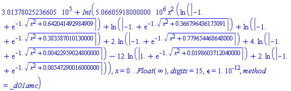 301378.025236605+Int(5066059.18000000*x^2*(ln(abs(-1.+exp(-1.*(x^2+.642041492984909)^(1/2))))+ln(abs(-1.+exp(-1.*(x^2+.366796436175091)^(1/2))))+ln(abs(-1.+exp(-1.*(x^2+.383587010130000)^(1/2))))+2.*ln(abs(-1.+exp(-1.*(x^2+.779654468648000)^(1/2))))+4.*ln(abs(-1.+exp(-1.*(x^2+0.422959024800000e-2)^(1/2))))-12.*ln(abs(1.+exp(-1.*(x^2+0.198603712040000e-1)^(1/2))))+2.*ln(abs(-1.+exp(-1.*(x^2+0.547290016000000e-2)^(1/2))))), x = 0. .. Float(infinity), digits = 15, epsilon = 0.1e-11, method = _d01amc)
