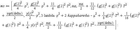 ms := [(1/4)*g[2]^2*rho^2, (1/4)*g[2]^2*rho^2+(11/6)*g[2]^2*T^2, mz, (1/2)*mz+(11/12*(g[1]^2+g[2]^2))*T^2+(1/2)*sqrt(delta), (1/2)*y[t]^2*rho^2, 3*lambda*rho^2+2*kappabare*rho-mu^2+(1/8)*g[2]^2*T^2+(1/16*(g[1]^2+g[2]^2))*T^2+(1/4)*y[t]^2*T^2, (1/2)*mz+(11/12*(g[1]^2+g[2]^2))*T^2-(1/2)*sqrt(delta)]: