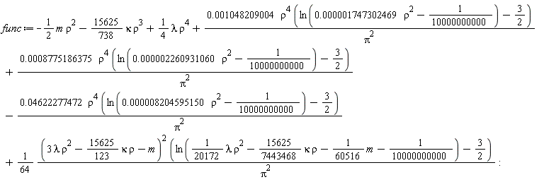 func := -Typesetting:-delayDotProduct(1/2, m, true)*rho^2-(15625/738)*kappa*rho^3+(1/4)*lambda*rho^4+0.1048209004e-2*rho^4*(ln(0.1747302469e-5*rho^2-1/10000000000)-3/2)/Pi^2+0.8775186375e-3*rho^4*(ln(0.2260931060e-5*rho^2-1/10000000000)-3/2)/Pi^2-0.4622277472e-1*rho^4*(ln(0.8204595150e-5*rho^2-1/10000000000)-3/2)/Pi^2+(1/64)*(3*lambda*rho^2-(15625/123)*kappa*rho-m)^2*(ln((1/20172)*lambda*rho^2-(15625/7443468)*kappa*rho-Typesetting:-delayDotProduct(1/60516, m, true)-1/10000000000)-3/2)/Pi^2: