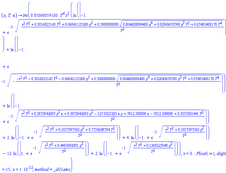 proc (rho, T, kappa) options operator, arrow; Int(0.5066059180e-1*T^4*x^2*(ln(abs(-1.+exp(-1.*((x^2*T^2+.5016825145*T^2+0.6841125200e-1*rho^2+.5000000000*(0.4680099400e-2*rho^4+0.2043678598e-1*rho^2*T^2+0.7493488170e-1*T^4)^(1/2))/T^2)^(1/2))))+ln(abs(-1.+exp(-1.*(-(-x^2*T^2-.5016825145*T^2-0.6841125200e-1*rho^2+.5000000000*(0.4680099400e-2*rho^4+0.2043678598e-1*rho^2*T^2+0.7493488170e-1*T^4)^(1/2))/T^2)^(1/2))))+ln(abs(-1.+exp(-1.*((x^2*T^2+.3872942693*rho^2*kappa+.3872942693*rho^2-127.0325203*kappa*rho+7812.500000*kappa-7812.500000+.3353301441*T^2)/T^2)^(1/2))))+2.*ln(abs(-1.+exp(-1.*((x^2*T^2+.1057397562*rho^2+.7754248784*T^2)/T^2)^(1/2))))+4.*ln(abs(-1.+exp(-1.*((x^2*T^2+.1057397562*rho^2)/T^2)^(1/2))))-12.*ln(abs(1.+exp(-1.*((x^2*T^2+.4965092801*rho^2)/T^2)^(1/2))))+2.*ln(abs(-1.+exp(-1.*((x^2*T^2+.1368225040*rho^2)/T^2)^(1/2))))), x = 0. .. Float(infinity), digits = 15, epsilon = 0.1e-11, method = _d01amc) end proc