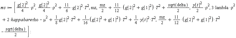 ms := [(1/4)*g[2]^2*rho^2, (1/4)*g[2]^2*rho^2+(11/6)*g[2]^2*T^2, mz, (1/2)*mz+(11/12*(g[1]^2+g[2]^2))*T^2+(1/2)*sqrt(delta), (1/2)*y[t]^2*rho^2, 3*lambda*rho^2+2*kappabare*rho-mu^2+(1/8)*g[2]^2*T^2+(1/16*(g[1]^2+g[2]^2))*T^2+(1/4)*y[t]^2*T^2, (1/2)*mz+(11/12*(g[1]^2+g[2]^2))*T^2-(1/2)*sqrt(delta)]:
