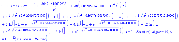 301107.785317594+2667.1610609935/Pi^2+Int(5066059.18000000*x^2*(ln(abs(-1.+exp(-1.*(x^2+.642041492984909)^(1/2))))+ln(abs(-1.+exp(-1.*(x^2+.366796436175091)^(1/2))))+ln(abs(-1.+exp(-1.*(x^2+.383587010130000)^(1/2))))+2.*ln(abs(-1.+exp(-1.*(x^2+.779654468648000)^(1/2))))+4.*ln(abs(-1.+exp(-1.*(x^2+0.422959024800000e-2)^(1/2))))-12.*ln(abs(1.+exp(-1.*(x^2+0.198603712040000e-1)^(1/2))))+2.*ln(abs(-1.+exp(-1.*(x^2+0.547290016000000e-2)^(1/2))))), x = 0. .. Float(infinity), digits = 15, epsilon = 0.1e-11, method = _d01amc)