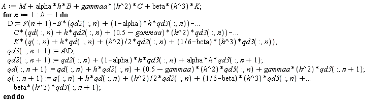 "A:=M+alpha*h*B+gammaa*(h^2)*C+beta*(h^3)*K;  for n:=1:lt-1 do      D:=F(n+1)-B*(qd2(:,n)+(1-alpha)*h*qd3(:,n))-...          C*(qd(:,n)+h*qd2(:,n)+(0.5-gammaa)*(h^2)*qd3(:,n))-...          K*(q(:,n)+h*qd(:,n)+(h^2)/2*qd2(:,n)+(1/6-beta)*(h^3)*qd3(:,n));      qd3(:,n+1):=A\D;      qd2(:,n+1):=qd2(:,n)+(1-alpha)*h*qd3(:,n)+alpha*h*qd3(:,n+1);      qd(:,n+1):=qd(:,n)+h*qd2(:,n)+(0.5-gammaa)*(h^2)*qd3(:,n)+gammaa*(h^2)*qd3(:,n+1);      q(:,n+1):=q(:,n)+h*qd(:,n)+(h^2)/2*qd2(:,n)+(1/6-beta)*(h^3)*qd3(:,n)+...          beta*(h^3)*qd3(:,n+1);  end do"
