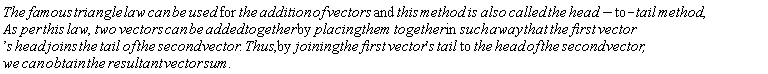 "The famous triangle law can be used for the addition of vectors and this method is also called the head-to-tail method,As per this law,two vectors can be added together by placing them together in such away that the first vector's head joins the tail of the second vector. Thus,by joining the first vector's tail to the head of the second vector,we can obtain the resultant vector sum."