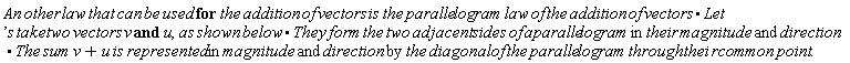 "An other law that can be used for the addition of vectors is the parallelogram law of the addition of vectors*Let's take two vectors v and u,as shown below*They form the two adjacent sides of aparallelogram in their magnitude and direction*The sum v+u is represented in magnitude and direction by the diagonal of the parallelogram through thei rcommon point."