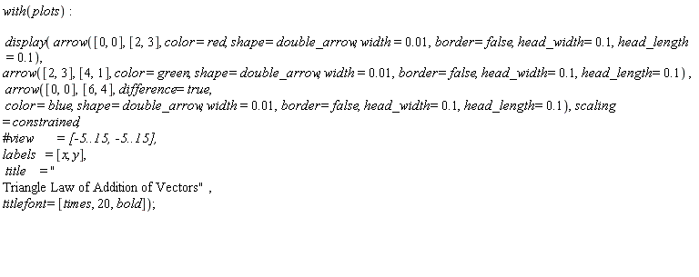 with(plots); display(arrow([0, 0], [2, 3], color = red, shape = double_arrow, width = 0.1e-1, border = false, head_width = .1, head_length = .1), arrow([2, 3], [4, 1], color = green, shape = double_arrow, width = 0.1e-1, border = false, head_width = .1, head_length = .1), arrow([0, 0], [6, 4], difference = true, color = blue, shape = double_arrow, width = 0.1e-1, border = false, head_width = .1, head_length = .1), scaling = constrained, labels = [x, y], title = "
Triangle Law of Addition of Vectors", titlefont = [times, 20, bold])