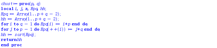 proc (p, q) local i, j, m, Hpq, hh; Hpq := Array(1 .. p+q-2); hh := Array(1 .. p+q-2); for i to q-1 do Hpq(i) := i*p end do; for j to p-1 do Hpq(`++`(i)) := j*q end do; hh := sort(Hpq); return hh end proc