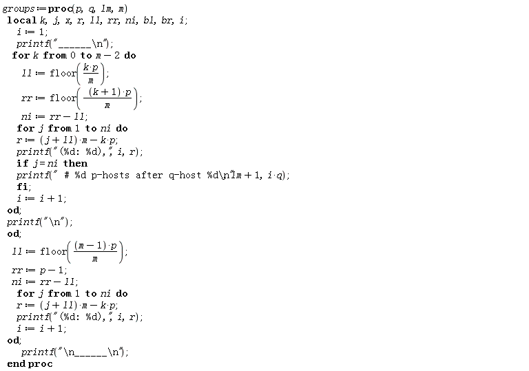 groups := proc (p, q, lm, m) local k, j, x, r, ll, rr, ni, bl, br, i; i := 1; printf("______\n"); for k from 0 to m-2 do ll := floor(k*p/m); rr := floor((k+1)*p/m); ni := rr-ll; for j to ni do r := (j+ll)*m-k*p; printf("(%d: %d),", i, r); if j = ni then printf(" # %d p-hosts after q-host %d\n", lm+1, i*q) end if; i := i+1 end do; printf("\n") end do; ll := floor((m-1)*p/m); rr := p-1; ni := rr-ll; for j to ni do r := (j+ll)*m-k*p; printf("(%d: %d),", i, r); i := i+1 end do; printf("\n______\n") end proc