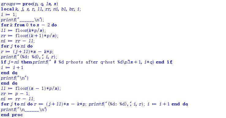 proc (p, q, lm, m) local k, j, x, r, ll, rr, ni, bl, br, i; i := 1; printf("______
"); for k from 0 to m-2 do ll := floor(k*p/m); rr := floor((k+1)*p/m); ni := rr-ll; for j to ni do r := (j+ll)*m-k*p; printf("(%d: %d),", i, r); if j = ni then printf(" # %d p-hosts after q-host %d
", lm+1, i*q) end if; i := i+1 end do; printf("
") end do; ll := floor((m-1)*p/m); rr := p-1; ni := rr-ll; for j to ni do r := (j+ll)*m-k*p; printf("(%d: %d),", i, r); i := i+1 end do; printf("
______
") end proc
