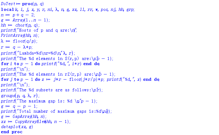 proc (p, q) local k, i, j, x, y, r, ni, lambda, n, g, xx, ll, rr, w, pos, nj, hh, grp; n := p+q-2; g := Array(1 .. n-1); hh := chost(p, q); printf("Hosts of p and q are:
"); PrintArray(hh, n); lambda := floor(q/p); r := q-lambda*p; printf("Lambda=%d
r=%d
", lambda, r); printf("The %d elements in S(r,p) are:
", p-1); for i to p-1 do printf("%d,", i*r) end do; printf("
"); printf("The %d elements in rZ(r,p) are:
", p-1); for j to p-1 do x := j*r-floor(j*r/p)*p; printf("%d,", x) end do; printf("
"); printf("The %d subsets are as follows:
", r); groups(p, q, lambda, r); printf("The maximum gap is: %d 
", p-1); g := q-p-1; printf("Total number of maximum gaps is:%d
", g); g := GapArray(hh, n); xx := CopyArrayElem(hh, n-1); dataplot(xx, g) end proc
