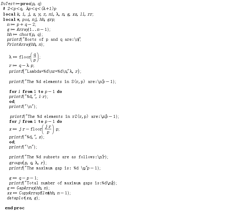 DoTest := proc (p, q) local k, i, j, x, y, r, ni, lambda, n, g, xx, ll, rr, w, pos, nj, hh, grp; n := p+q-2; g := Array(1 .. n-1); hh := chost(p, q); printf("Hosts of p and q are:\n"); PrintArray(hh, n); lambda := floor(q/p); r := q-lambda*p; printf("Lambda=%d\nr=%d\n", lambda, r); printf("The %d elements in S(r,p) are:\n", p-1); for i to p-1 do printf("%d,", i*r) end do; printf("\n"); printf("The %d elements in rZ(r,p) are:\n", p-1); for j to p-1 do x := j*r-floor(j*r/p)*p; printf("%d,", x) end do; printf("\n"); printf("The %d subsets are as follows:\n", r); groups(p, q, lambda, r); printf("The maximum gap is: %d \n", p-1); g := q-p-1; printf("Total number of maximum gaps is:%d\n", g); g := GapArray(hh, n); xx := CopyArrayElem(hh, n-1); dataplot(xx, g) end proc