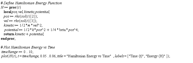 H := proc (t) local pos, vel, kinetic, potential; pos := rhs(sol(t)[2]); vel := rhs(sol(t)[3]); kinetic := (1/2)*m*vel^2; potential := (1/2)*k*pos^2+(1/4)*beta*pos^4; return kinetic+potential end proc; timeRange := 0 .. 10; plot(H(t), t = timeRange, 0.5e-1 .. 0.6e-1, title = "Hamiltonian Energy vs Time", labels = ["Time (t)", "Energy (H)"])