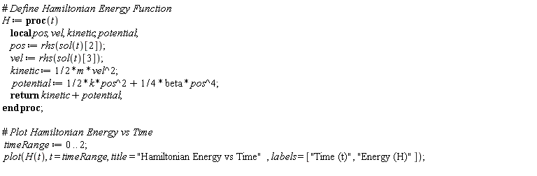 H := proc (t) local pos, vel, kinetic, potential; pos := rhs(sol(t)[2]); vel := rhs(sol(t)[3]); kinetic := (1/2)*m*vel^2; potential := (1/2)*k*pos^2+(1/4)*beta*pos^4; return kinetic+potential end proc; timeRange := 0 .. 2; plot(H(t), t = timeRange, title = "Hamiltonian Energy vs Time", labels = ["Time (t)", "Energy (H)"])