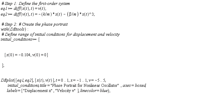 eq1 := diff(x(t), t) = v(t); eq2 := diff(v(t), t) = -k*x(t)/m-beta*x(t)^3/m; with(DEtools); initial_conditions := [[x(0) = -.104, v(0) = 0]]; DEplot([eq1, eq2], [x(t), v(t)], t = 0 .. 1, x = -1 .. 1, v = -5 .. 5, initial_conditions, title = "Phase Portrait for Nonlinear Oscillator", axes = boxed, labels = ["Displacement x", "Velocity v"], linecolor = blue)
