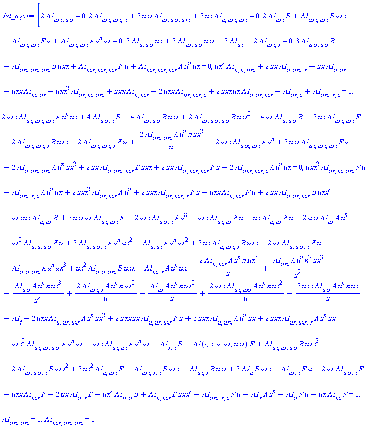 [2*(diff(diff(Lambda1(t, x, u, ux, uxx), uxx), uxx)) = 0, 2*(diff(diff(diff(Lambda1(t, x, u, ux, uxx), uxx), uxx), x))+2*uxx*(diff(diff(diff(Lambda1(t, x, u, ux, uxx), ux), uxx), uxx))+2*ux*(diff(diff(diff(Lambda1(t, x, u, ux, uxx), u), uxx), uxx)) = 0, 2*(diff(Lambda1(t, x, u, ux, uxx), uxx))*B(t)+(diff(diff(Lambda1(t, x, u, ux, uxx), uxx), uxx))*B(t)*uxx+(diff(diff(Lambda1(t, x, u, ux, uxx), uxx), uxx))*F(t)*u+(diff(diff(Lambda1(t, x, u, ux, uxx), uxx), uxx))*A(t)*u^n*ux = 0, 2*(diff(diff(Lambda1(t, x, u, ux, uxx), u), uxx))*ux+2*(diff(diff(Lambda1(t, x, u, ux, uxx), ux), uxx))*uxx-2*(diff(Lambda1(t, x, u, ux, uxx), ux))+2*(diff(diff(Lambda1(t, x, u, ux, uxx), uxx), x)) = 0, 3*(diff(diff(Lambda1(t, x, u, ux, uxx), uxx), uxx))*B(t)+(diff(diff(diff(Lambda1(t, x, u, ux, uxx), uxx), uxx), uxx))*B(t)*uxx+(diff(diff(diff(Lambda1(t, x, u, ux, uxx), uxx), uxx), uxx))*F(t)*u+(diff(diff(diff(Lambda1(t, x, u, ux, uxx), uxx), uxx), uxx))*A(t)*u^n*ux = 0, ux^2*(diff(diff(diff(Lambda1(t, x, u, ux, uxx), u), u), uxx))+2*ux*(diff(diff(diff(Lambda1(t, x, u, ux, uxx), u), uxx), x))-ux*(diff(diff(Lambda1(t, x, u, ux, uxx), u), ux))-uxx*(diff(diff(Lambda1(t, x, u, ux, uxx), ux), ux))+uxx^2*(diff(diff(diff(Lambda1(t, x, u, ux, uxx), ux), ux), uxx))+uxx*(diff(diff(Lambda1(t, x, u, ux, uxx), u), uxx))+2*uxx*(diff(diff(diff(Lambda1(t, x, u, ux, uxx), ux), uxx), x))+2*uxx*ux*(diff(diff(diff(Lambda1(t, x, u, ux, uxx), u), ux), uxx))-(diff(diff(Lambda1(t, x, u, ux, uxx), ux), x))+diff(diff(diff(Lambda1(t, x, u, ux, uxx), uxx), x), x) = 0, 2*uxx*(diff(diff(diff(Lambda1(t, x, u, ux, uxx), ux), uxx), uxx))*A(t)*u^n*ux+4*(diff(diff(Lambda1(t, x, u, ux, uxx), uxx), x))*B(t)+4*(diff(diff(Lambda1(t, x, u, ux, uxx), ux), uxx))*B(t)*uxx+2*(diff(diff(diff(Lambda1(t, x, u, ux, uxx), ux), uxx), uxx))*B(t)*uxx^2+4*ux*(diff(diff(Lambda1(t, x, u, ux, uxx), u), uxx))*B(t)+2*ux*(diff(diff(Lambda1(t, x, u, ux, uxx), uxx), uxx))*F(t)+2*(diff(diff(diff(Lambda1(t, x, u, ux, uxx), uxx), uxx), x))*B(t)*uxx+2*(diff(diff(diff(Lambda1(t, x, u, ux, uxx), uxx), uxx), x))*F(t)*u+2*(diff(diff(Lambda1(t, x, u, ux, uxx), uxx), uxx))*A(t)*u^n*n*ux^2/u+2*uxx*(diff(diff(Lambda1(t, x, u, ux, uxx), uxx), uxx))*A(t)*u^n+2*uxx*(diff(diff(diff(Lambda1(t, x, u, ux, uxx), ux), uxx), uxx))*F(t)*u+2*(diff(diff(diff(Lambda1(t, x, u, ux, uxx), u), uxx), uxx))*A(t)*u^n*ux^2+2*ux*(diff(diff(diff(Lambda1(t, x, u, ux, uxx), u), uxx), uxx))*B(t)*uxx+2*ux*(diff(diff(diff(Lambda1(t, x, u, ux, uxx), u), uxx), uxx))*F(t)*u+2*(diff(diff(diff(Lambda1(t, x, u, ux, uxx), uxx), uxx), x))*A(t)*u^n*ux = 0, (diff(Lambda1(t, x, u, ux, uxx), u))*F(t)*u-ux*(diff(Lambda1(t, x, u, ux, uxx), ux))*F(t)+uxx^2*(diff(diff(diff(Lambda1(t, x, u, ux, uxx), ux), ux), uxx))*F(t)*u+(diff(diff(diff(Lambda1(t, x, u, ux, uxx), uxx), x), x))*A(t)*u^n*ux-(diff(Lambda1(t, x, u, ux, uxx), x))*A(t)*u^n+2*ux*(diff(diff(Lambda1(t, x, u, ux, uxx), u), x))*B(t)+ux^2*(diff(diff(Lambda1(t, x, u, ux, uxx), u), u))*B(t)+(diff(diff(Lambda1(t, x, u, ux, uxx), u), uxx))*B(t)*uxx^2+(diff(diff(diff(Lambda1(t, x, u, ux, uxx), uxx), x), x))*F(t)*u+2*(diff(Lambda1(t, x, u, ux, uxx), u))*B(t)*uxx-(diff(diff(Lambda1(t, x, u, ux, uxx), ux), x))*F(t)*u+2*ux*(diff(diff(Lambda1(t, x, u, ux, uxx), uxx), x))*F(t)+uxx*(diff(Lambda1(t, x, u, ux, uxx), uxx))*F(t)+2*uxx*(diff(diff(Lambda1(t, x, u, ux, uxx), ux), uxx))*A(t)*u^n*n*ux^2/u+3*uxx*(diff(Lambda1(t, x, u, ux, uxx), uxx))*A(t)*u^n*n*ux/u-(diff(Lambda1(t, x, u, ux, uxx), t))+2*(diff(diff(Lambda1(t, x, u, ux, uxx), u), uxx))*A(t)*u^n*n*ux^3/u+(diff(Lambda1(t, x, u, ux, uxx), uxx))*A(t)*u^n*n^2*ux^3/u^2-(diff(Lambda1(t, x, u, ux, uxx), uxx))*A(t)*u^n*n*ux^3/u^2+2*(diff(diff(Lambda1(t, x, u, ux, uxx), uxx), x))*A(t)*u^n*n*ux^2/u-(diff(Lambda1(t, x, u, ux, uxx), ux))*A(t)*u^n*n*ux^2/u+2*uxx^2*(diff(diff(Lambda1(t, x, u, ux, uxx), ux), uxx))*A(t)*u^n+2*uxx*(diff(diff(diff(Lambda1(t, x, u, ux, uxx), ux), uxx), x))*F(t)*u+uxx*(diff(diff(Lambda1(t, x, u, ux, uxx), u), uxx))*F(t)*u+2*ux*(diff(diff(diff(Lambda1(t, x, u, ux, uxx), u), ux), uxx))*B(t)*uxx^2+(diff(diff(diff(Lambda1(t, x, u, ux, uxx), uxx), x), x))*B(t)*uxx+(diff(diff(Lambda1(t, x, u, ux, uxx), ux), x))*B(t)*uxx+uxx*ux*(diff(diff(Lambda1(t, x, u, ux, uxx), u), ux))*B(t)+2*uxx*ux*(diff(diff(Lambda1(t, x, u, ux, uxx), ux), uxx))*F(t)+2*uxx*(diff(diff(Lambda1(t, x, u, ux, uxx), uxx), x))*A(t)*u^n+(diff(diff(diff(Lambda1(t, x, u, ux, uxx), ux), ux), uxx))*B(t)*uxx^3+2*(diff(diff(diff(Lambda1(t, x, u, ux, uxx), ux), uxx), x))*B(t)*uxx^2+2*uxx*(diff(diff(diff(Lambda1(t, x, u, ux, uxx), u), ux), uxx))*A(t)*u^n*ux^2+2*uxx*ux*(diff(diff(diff(Lambda1(t, x, u, ux, uxx), u), ux), uxx))*F(t)*u+3*uxx*(diff(diff(Lambda1(t, x, u, ux, uxx), u), uxx))*A(t)*u^n*ux+2*uxx*(diff(diff(diff(Lambda1(t, x, u, ux, uxx), ux), uxx), x))*A(t)*u^n*ux+uxx^2*(diff(diff(diff(Lambda1(t, x, u, ux, uxx), ux), ux), uxx))*A(t)*u^n*ux-uxx*(diff(diff(Lambda1(t, x, u, ux, uxx), ux), ux))*A(t)*u^n*ux+2*ux^2*(diff(diff(Lambda1(t, x, u, ux, uxx), u), uxx))*F(t)-uxx*(diff(diff(Lambda1(t, x, u, ux, uxx), ux), ux))*F(t)*u-ux*(diff(diff(Lambda1(t, x, u, ux, uxx), u), ux))*F(t)*u-2*uxx*(diff(Lambda1(t, x, u, ux, uxx), ux))*A(t)*u^n+ux^2*(diff(diff(diff(Lambda1(t, x, u, ux, uxx), u), u), uxx))*F(t)*u+2*(diff(diff(diff(Lambda1(t, x, u, ux, uxx), u), uxx), x))*A(t)*u^n*ux^2-(diff(diff(Lambda1(t, x, u, ux, uxx), u), ux))*A(t)*u^n*ux^2+2*ux*(diff(diff(diff(Lambda1(t, x, u, ux, uxx), u), uxx), x))*B(t)*uxx+2*ux*(diff(diff(diff(Lambda1(t, x, u, ux, uxx), u), uxx), x))*F(t)*u+(diff(diff(diff(Lambda1(t, x, u, ux, uxx), u), u), uxx))*A(t)*u^n*ux^3+ux^2*(diff(diff(diff(Lambda1(t, x, u, ux, uxx), u), u), uxx))*B(t)*uxx-(diff(diff(Lambda1(t, x, u, ux, uxx), ux), x))*A(t)*u^n*ux+Lambda1(t, x, u, ux, uxx)*F(t)+(diff(diff(Lambda1(t, x, u, ux, uxx), x), x))*B(t) = 0, diff(diff(Lambda1(t, x, u, ux, uxx), uxx), uxx) = 0, diff(diff(diff(Lambda1(t, x, u, ux, uxx), uxx), uxx), uxx) = 0]