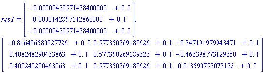 res1 := Vector(3, {(1) = -0.428571428400000e-5+0.*I, (2) = 0.142857142860000e-4+0.*I, (3) = -0.428571428400000e-5+0.*I}), Matrix(3, 3, {(1, 1) = -.816496580927726+0.*I, (1, 2) = .577350269189626+0.*I, (1, 3) = -.347191979943471+0.*I, (2, 1) = .408248290463863+0.*I, (2, 2) = .577350269189626+0.*I, (2, 3) = -.466398773129650+0.*I, (3, 1) = .408248290463863+0.*I, (3, 2) = .577350269189626+0.*I, (3, 3) = .813590753073122+0.*I})