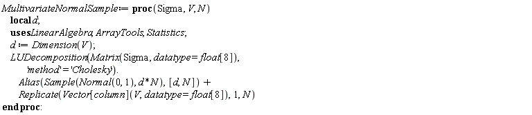 MultivariateNormalSample := proc (Sigma, V, N) local d; d := LinearAlgebra:-Dimension(V); LinearAlgebra:-LUDecomposition(Matrix(Sigma, datatype = float[8]), 'method' = 'Cholesky').ArrayTools:-Alias(Statistics:-Sample(Normal(0, 1), d*N), [d, N])+ArrayTools:-Replicate(Vector[column](V, datatype = float[8]), 1, N) end proc