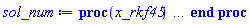 proc (x_rkf45) local _res, _dat, _vars, _solnproc, _xout, _ndsol, _pars, _n, _i; option `Copyright (c) 2000 by Waterloo Maple Inc. All rights reserved.`; if 1 < nargs then error "invalid input: too many arguments" end if; _EnvDSNumericSaveDigits := Digits; Digits := 15; if _EnvInFsolve = true then _xout := evalf[_EnvDSNumericSaveDigits](x_rkf45) else _xout := evalf(x_rkf45) end if; _dat := Array(1..4, {(1) = proc (_xin) local _xout, _dtbl, _dat, _vmap, _x0, _y0, _val, _dig, _n, _ne, _nd, _nv, _pars, _ini, _par, _i, _j, _k, _src; option `Copyright (c) 2002 by Waterloo Maple Inc. All rights reserved.`; table( [( "complex" ) = false ] ) _xout := _xin; _pars := []; _dtbl := array( 1 .. 4, [( 1 ) = (array( 1 .. 26, [( 1 ) = (datatype = float[8], order = C_order, storage = rectangular), ( 2 ) = (datatype = float[8], order = C_order, storage = rectangular), ( 3 ) = ([0, 0, 0, Array(1..0, 1..2, {}, datatype = float[8], order = C_order)]), ( 4 ) = (Array(1..63, {(1) = 4, (2) = 4, (3) = 0, (4) = 0, (5) = 0, (6) = 0, (7) = 1, (8) = 0, (9) = 0, (10) = 0, (11) = 0, (12) = 0, (13) = 0, (14) = 0, (15) = 0, (16) = 0, (17) = 0, (18) = 1, (19) = 30000, (20) = 0, (21) = 0, (22) = 1, (23) = 4, (24) = 0, (25) = 1, (26) = 15, (27) = 1, (28) = 0, (29) = 1, (30) = 3, (31) = 3, (32) = 0, (33) = 1, (34) = 0, (35) = 0, (36) = 0, (37) = 0, (38) = 0, (39) = 0, (40) = 0, (41) = 0, (42) = 0, (43) = 1, (44) = 0, (45) = 0, (46) = 0, (47) = 0, (48) = 0, (49) = 0, (50) = 50, (51) = 1, (52) = 0, (53) = 0, (54) = 0, (55) = 0, (56) = 0, (57) = 0, (58) = 0, (59) = 10000, (60) = 0, (61) = 1000, (62) = 0, (63) = 0}, datatype = integer[8])), ( 5 ) = (Array(1..28, {(1) = .0, (2) = 0.10e-5, (3) = .0, (4) = 0.500001e-14, (5) = .0, (6) = 0.3220560812572312e-2, (7) = .0, (8) = 0.10e-5, (9) = .0, (10) = .0, (11) = .0, (12) = .0, (13) = 1.0, (14) = .0, (15) = .49999999999999, (16) = .0, (17) = 1.0, (18) = 1.0, (19) = .0, (20) = .0, (21) = 1.0, (22) = 1.0, (23) = .0, (24) = .0, (25) = 0.10e-14, (26) = .0, (27) = .0, (28) = .0}, datatype = float[8], order = C_order)), ( 6 ) = (Array(1..4, {(1) = .0, (2) = .0, (3) = -.625, (4) = .0}, datatype = float[8], order = C_order)), ( 7 ) = ([Array(1..4, 1..7, {(1, 1) = .0, (1, 2) = .203125, (1, 3) = .3046875, (1, 4) = .75, (1, 5) = .8125, (1, 6) = .40625, (1, 7) = .8125, (2, 1) = 0.6378173828125e-1, (2, 2) = .0, (2, 3) = .279296875, (2, 4) = .27237892150878906, (2, 5) = -0.9686851501464844e-1, (2, 6) = 0.1956939697265625e-1, (2, 7) = .5381584167480469, (3, 1) = 0.31890869140625e-1, (3, 2) = .0, (3, 3) = -.34375, (3, 4) = -.335235595703125, (3, 5) = .2296142578125, (3, 6) = .41748046875, (3, 7) = 11.480712890625, (4, 1) = 0.9710520505905151e-1, (4, 2) = .0, (4, 3) = .40350341796875, (4, 4) = 0.20297467708587646e-1, (4, 5) = -0.6054282188415527e-2, (4, 6) = -0.4770040512084961e-1, (4, 7) = .77858567237854}, datatype = float[8], order = C_order), Array(1..6, 1..6, {(1, 1) = .0, (1, 2) = .0, (1, 3) = .0, (1, 4) = .0, (1, 5) = .0, (1, 6) = 1.0, (2, 1) = .25, (2, 2) = .0, (2, 3) = .0, (2, 4) = .0, (2, 5) = .0, (2, 6) = 1.0, (3, 1) = .1875, (3, 2) = .5625, (3, 3) = .0, (3, 4) = .0, (3, 5) = .0, (3, 6) = 2.0, (4, 1) = .23583984375, (4, 2) = -.87890625, (4, 3) = .890625, (4, 4) = .0, (4, 5) = .0, (4, 6) = .2681884765625, (5, 1) = .1272735595703125, (5, 2) = -.5009765625, (5, 3) = .44921875, (5, 4) = -0.128936767578125e-1, (5, 5) = .0, (5, 6) = 0.626220703125e-1, (6, 1) = -0.927734375e-1, (6, 2) = .626220703125, (6, 3) = -.4326171875, (6, 4) = .1418304443359375, (6, 5) = -0.861053466796875e-1, (6, 6) = .3131103515625}, datatype = float[8], order = C_order), Array(1..6, {(1) = .0, (2) = .386, (3) = .21, (4) = .63, (5) = 1.0, (6) = 1.0}, datatype = float[8], order = C_order), Array(1..6, {(1) = .25, (2) = -.1043, (3) = .1035, (4) = -0.362e-1, (5) = .0, (6) = .0}, datatype = float[8], order = C_order), Array(1..6, 1..5, {(1, 1) = .0, (1, 2) = .0, (1, 3) = .0, (1, 4) = .0, (1, 5) = .0, (2, 1) = 1.544, (2, 2) = .0, (2, 3) = .0, (2, 4) = .0, (2, 5) = .0, (3, 1) = .9466785280815533, (3, 2) = .25570116989825814, (3, 3) = .0, (3, 4) = .0, (3, 5) = .0, (4, 1) = 3.3148251870684886, (4, 2) = 2.896124015972123, (4, 3) = .9986419139977808, (4, 4) = .0, (4, 5) = .0, (5, 1) = 1.2212245092262748, (5, 2) = 6.019134481287752, (5, 3) = 12.537083329320874, (5, 4) = -.687886036105895, (5, 5) = .0, (6, 1) = 1.2212245092262748, (6, 2) = 6.019134481287752, (6, 3) = 12.537083329320874, (6, 4) = -.687886036105895, (6, 5) = 1.0}, datatype = float[8], order = C_order), Array(1..6, 1..5, {(1, 1) = .0, (1, 2) = .0, (1, 3) = .0, (1, 4) = .0, (1, 5) = .0, (2, 1) = -5.6688, (2, 2) = .0, (2, 3) = .0, (2, 4) = .0, (2, 5) = .0, (3, 1) = -2.4300933568337584, (3, 2) = -.20635991570891224, (3, 3) = .0, (3, 4) = .0, (3, 5) = .0, (4, 1) = -.10735290581452621, (4, 2) = -9.594562251021896, (4, 3) = -20.470286148096154, (4, 4) = .0, (4, 5) = .0, (5, 1) = 7.496443313968615, (5, 2) = -10.246804314641219, (5, 3) = -33.99990352819906, (5, 4) = 11.708908932061595, (5, 5) = .0, (6, 1) = 8.083246795922411, (6, 2) = -7.981132988062785, (6, 3) = -31.52159432874373, (6, 4) = 16.319305431231363, (6, 5) = -6.0588182388340535}, datatype = float[8], order = C_order), Array(1..3, 1..5, {(1, 1) = .0, (1, 2) = .0, (1, 3) = .0, (1, 4) = .0, (1, 5) = .0, (2, 1) = 10.126235083446911, (2, 2) = -7.487995877607633, (2, 3) = -34.800918615557414, (2, 4) = -7.9927717075687275, (2, 5) = 1.0251377232956207, (3, 1) = -.6762803392806898, (3, 2) = 6.087714651678606, (3, 3) = 16.43084320892463, (3, 4) = 24.767225114183653, (3, 5) = -6.5943891257167815}, datatype = float[8], order = C_order)]), ( 9 ) = ([Array(1..4, {(1) = .1, (2) = .1, (3) = .1, (4) = .1}, datatype = float[8], order = C_order), Array(1..4, {(1) = .0, (2) = .0, (3) = .0, (4) = .0}, datatype = float[8], order = C_order), Array(1..4, {(1) = .0, (2) = .0, (3) = .0, (4) = .0}, datatype = float[8], order = C_order), Array(1..4, {(1) = .0, (2) = .0, (3) = .0, (4) = .0}, datatype = float[8], order = C_order), Array(1..4, {(1) = .0, (2) = .0, (3) = .0, (4) = .0}, datatype = float[8], order = C_order), Array(1..4, 1..4, {(1, 1) = .0, (1, 2) = .0, (1, 3) = .0, (1, 4) = .0, (2, 1) = .0, (2, 2) = .0, (2, 3) = .0, (2, 4) = .0, (3, 1) = .0, (3, 2) = .0, (3, 3) = .0, (3, 4) = .0, (4, 1) = .0, (4, 2) = .0, (4, 3) = .0, (4, 4) = .0}, datatype = float[8], order = C_order), Array(1..4, 1..4, {(1, 1) = .0, (1, 2) = .0, (1, 3) = .0, (1, 4) = .0, (2, 1) = .0, (2, 2) = .0, (2, 3) = .0, (2, 4) = .0, (3, 1) = .0, (3, 2) = .0, (3, 3) = .0, (3, 4) = .0, (4, 1) = .0, (4, 2) = .0, (4, 3) = .0, (4, 4) = .0}, datatype = float[8], order = C_order), Array(1..4, {(1) = .0, (2) = .0, (3) = .0, (4) = .0}, datatype = float[8], order = C_order), Array(1..4, 1..4, {(1, 1) = .0, (1, 2) = .0, (1, 3) = .0, (1, 4) = .0, (2, 1) = .0, (2, 2) = .0, (2, 3) = .0, (2, 4) = .0, (3, 1) = .0, (3, 2) = .0, (3, 3) = .0, (3, 4) = .0, (4, 1) = .0, (4, 2) = .0, (4, 3) = .0, (4, 4) = .0}, datatype = float[8], order = C_order), Array(1..4, 1..6, {(1, 1) = .0, (1, 2) = .0, (1, 3) = .0, (1, 4) = .0, (1, 5) = .0, (1, 6) = .0, (2, 1) = .0, (2, 2) = .0, (2, 3) = .0, (2, 4) = .0, (2, 5) = .0, (2, 6) = .0, (3, 1) = .0, (3, 2) = .0, (3, 3) = .0, (3, 4) = .0, (3, 5) = .0, (3, 6) = .0, (4, 1) = .0, (4, 2) = .0, (4, 3) = .0, (4, 4) = .0, (4, 5) = .0, (4, 6) = .0}, datatype = float[8], order = C_order), Array(1..4, {(1) = 0, (2) = 0, (3) = 0, (4) = 0}, datatype = integer[8]), Array(1..4, {(1) = .0, (2) = .0, (3) = .0, (4) = .0}, datatype = float[8], order = C_order), Array(1..4, {(1) = .0, (2) = .0, (3) = .0, (4) = .0}, datatype = float[8], order = C_order), Array(1..4, {(1) = .0, (2) = .0, (3) = .0, (4) = .0}, datatype = float[8], order = C_order), Array(1..4, {(1) = .0, (2) = .0, (3) = .0, (4) = .0}, datatype = float[8], order = C_order), Array(1..4, {(1) = .0, (2) = .0, (3) = .0, (4) = .0}, datatype = float[8], order = C_order), Array(1..8, {(1) = .0, (2) = .0, (3) = .0, (4) = .0, (5) = .0, (6) = .0, (7) = .0, (8) = .0}, datatype = float[8], order = C_order)]), ( 8 ) = ([Array(1..4, {(1) = .0, (2) = .0, (3) = -.625, (4) = .0}, datatype = float[8], order = C_order), Array(1..4, {(1) = .0, (2) = .0, (3) = .0, (4) = .0}, datatype = float[8], order = C_order), Array(1..4, {(1) = .0, (2) = -.917036362501732, (3) = .0, (4) = 1.567322913492791}, datatype = float[8], order = C_order), 0, 0]), ( 11 ) = (Array(1..6, 0..4, {(1, 1) = .0, (1, 2) = .0, (1, 3) = .0, (1, 4) = .0, (2, 0) = .0, (2, 1) = .0, (2, 2) = .0, (2, 3) = .0, (2, 4) = .0, (3, 0) = .0, (3, 1) = .0, (3, 2) = .0, (3, 3) = .0, (3, 4) = .0, (4, 0) = .0, (4, 1) = .0, (4, 2) = .0, (4, 3) = .0, (4, 4) = .0, (5, 0) = .0, (5, 1) = .0, (5, 2) = .0, (5, 3) = .0, (5, 4) = .0, (6, 0) = .0, (6, 1) = .0, (6, 2) = .0, (6, 3) = .0, (6, 4) = .0}, datatype = float[8], order = C_order)), ( 10 ) = ([proc (N, X, Y, YP) option `[Y[1] = epsilon(t), Y[2] = diff(epsilon(t),t), Y[3] = phi1(t), Y[4] = diff(phi1(t),t)]`; YP[2] := (64*sin(Y[3]+Y[1])*(-64*Y[4]*Y[2]*cos(Y[3]+Y[1])+120*cos(Y[3])+64*Y[2]*(Y[4]+Y[2])*cos(Y[3]+Y[1]))-(-64*Y[4]*Y[2]*cos(Y[3]+Y[1])+80*sin(Y[1])+64*Y[4]*(Y[4]+Y[2])*cos(Y[3]+Y[1]))*(-20*cos(Y[3])^2-20*sin(Y[3])^2-64))/(1280*cos(Y[3])^2+1280*sin(Y[3])^2+4096-4096*sin(Y[3]+Y[1])^2); YP[4] := -2*(8*cos(Y[3]+Y[1])*sin(Y[3]+Y[1])*Y[4]^2+8*Y[2]^2*cos(Y[3]+Y[1])+10*sin(Y[1])*sin(Y[3]+Y[1])+15*cos(Y[3]))/(16*sin(Y[3]+Y[1])^2-5*cos(Y[3])^2-5*sin(Y[3])^2-16); YP[1] := Y[2]; YP[3] := Y[4]; 0 end proc, -1, 0, 0, 0, 0, 0, 0]), ( 13 ) = (), ( 12 ) = (), ( 15 ) = ("rkf45"), ( 14 ) = ([0, 0]), ( 18 ) = ([]), ( 19 ) = (0), ( 16 ) = ([0, 0, 0, []]), ( 17 ) = ([proc (N, X, Y, YP) option `[Y[1] = epsilon(t), Y[2] = diff(epsilon(t),t), Y[3] = phi1(t), Y[4] = diff(phi1(t),t)]`; YP[2] := (64*sin(Y[3]+Y[1])*(-64*Y[4]*Y[2]*cos(Y[3]+Y[1])+120*cos(Y[3])+64*Y[2]*(Y[4]+Y[2])*cos(Y[3]+Y[1]))-(-64*Y[4]*Y[2]*cos(Y[3]+Y[1])+80*sin(Y[1])+64*Y[4]*(Y[4]+Y[2])*cos(Y[3]+Y[1]))*(-20*cos(Y[3])^2-20*sin(Y[3])^2-64))/(1280*cos(Y[3])^2+1280*sin(Y[3])^2+4096-4096*sin(Y[3]+Y[1])^2); YP[4] := -2*(8*cos(Y[3]+Y[1])*sin(Y[3]+Y[1])*Y[4]^2+8*Y[2]^2*cos(Y[3]+Y[1])+10*sin(Y[1])*sin(Y[3]+Y[1])+15*cos(Y[3]))/(16*sin(Y[3]+Y[1])^2-5*cos(Y[3])^2-5*sin(Y[3])^2-16); YP[1] := Y[2]; YP[3] := Y[4]; 0 end proc, -1, 0, 0, 0, 0, 0, 0]), ( 22 ) = (0), ( 23 ) = (0), ( 20 ) = ([]), ( 21 ) = (0), ( 26 ) = (Array(1..0, {})), ( 25 ) = (Array(1..0, {})), ( 24 ) = (0)  ] ))  ] ); _y0 := Array(0..4, {(1) = 0., (2) = 0., (3) = 0., (4) = -.625000000000000}); _vmap := array( 1 .. 4, [( 1 ) = (1), ( 2 ) = (2), ( 3 ) = (3), ( 4 ) = (4)  ] ); _x0 := _dtbl[1][5][5]; _n := _dtbl[1][4][1]; _ne := _dtbl[1][4][3]; _nd := _dtbl[1][4][4]; _nv := _dtbl[1][4][16]; if not type(_xout, 'numeric') then if member(_xout, ["start", "left", "right"]) then if _Env_smart_dsolve_numeric = true or _dtbl[1][4][10] = 1 then if _xout = "left" then if type(_dtbl[2], 'table') then return _dtbl[2][5][1] end if elif _xout = "right" then if type(_dtbl[3], 'table') then return _dtbl[3][5][1] end if end if end if; return _dtbl[1][5][5] elif _xout = "method" then return _dtbl[1][15] elif _xout = "storage" then return evalb(_dtbl[1][4][10] = 1) elif _xout = "leftdata" then if not type(_dtbl[2], 'array') then return NULL else return eval(_dtbl[2]) end if elif _xout = "rightdata" then if not type(_dtbl[3], 'array') then return NULL else return eval(_dtbl[3]) end if elif _xout = "enginedata" then return eval(_dtbl[1]) elif _xout = "enginereset" then _dtbl[2] := evaln(_dtbl[2]); _dtbl[3] := evaln(_dtbl[3]); return NULL elif _xout = "initial" then return procname(_y0[0]) elif _xout = "laxtol" then return _dtbl[`if`(member(_dtbl[4], {2, 3}), _dtbl[4], 1)][5][18] elif _xout = "numfun" then return `if`(member(_dtbl[4], {2, 3}), _dtbl[_dtbl[4]][4][18], 0) elif _xout = "parameters" then return [seq(_y0[_n+_i], _i = 1 .. nops(_pars))] elif _xout = "initial_and_parameters" then return procname(_y0[0]), [seq(_y0[_n+_i], _i = 1 .. nops(_pars))] elif _xout = "last" then if _dtbl[4] <> 2 and _dtbl[4] <> 3 or _x0-_dtbl[_dtbl[4]][5][1] = 0. then error "no information is available on last computed point" else _xout := _dtbl[_dtbl[4]][5][1] end if elif _xout = "function" then if _dtbl[1][4][33]-2. = 0 then return eval(_dtbl[1][10], 1) else return eval(_dtbl[1][10][1], 1) end if elif _xout = "map" then return copy(_vmap) elif type(_xin, `=`) and type(rhs(_xin), 'list') and member(lhs(_xin), {"initial", "parameters", "initial_and_parameters"}) then _ini, _par := [], []; if lhs(_xin) = "initial" then _ini := rhs(_xin) elif lhs(_xin) = "parameters" then _par := rhs(_xin) elif select(type, rhs(_xin), `=`) <> [] then _par, _ini := selectremove(type, rhs(_xin), `=`) elif nops(rhs(_xin)) < nops(_pars)+1 then error "insufficient data for specification of initial and parameters" else _par := rhs(_xin)[-nops(_pars) .. -1]; _ini := rhs(_xin)[1 .. -nops(_pars)-1] end if; _xout := lhs(_xout); if _par <> [] then `dsolve/numeric/process_parameters`(_n, _pars, _par, _y0) end if; if _ini <> [] then `dsolve/numeric/process_initial`(_n-_ne, _ini, _y0, _pars, _vmap) end if; `dsolve/numeric/SC/reinitialize`(_dtbl, _y0, _n, procname, _pars); if _Env_smart_dsolve_numeric = true and type(_y0[0], 'numeric') and _dtbl[1][4][10] <> 1 then procname("right") := _y0[0]; procname("left") := _y0[0] end if; if _xout = "initial" then return [_y0[0], seq(_y0[_vmap[_i]], _i = 1 .. _n-_ne)] elif _xout = "parameters" then return [seq(_y0[_n+_i], _i = 1 .. nops(_pars))] else return [_y0[0], seq(_y0[_vmap[_i]], _i = 1 .. _n-_ne)], [seq(_y0[_n+_i], _i = 1 .. nops(_pars))] end if elif _xin = "eventstop" then if _nv = 0 then error "this solution has no events" end if; _i := _dtbl[4]; if _i <> 2 and _i <> 3 then return 0 end if; if _dtbl[_i][4][10] = 1 and assigned(_dtbl[5-_i]) and _dtbl[_i][4][9] < 100 and 100 <= _dtbl[5-_i][4][9] then _i := 5-_i; _dtbl[4] := _i; _j := round(_dtbl[_i][4][17]); return round(_dtbl[_i][3][1][_j, 1]) elif 100 <= _dtbl[_i][4][9] then _j := round(_dtbl[_i][4][17]); return round(_dtbl[_i][3][1][_j, 1]) else return 0 end if elif _xin = "eventstatus" then if _nv = 0 then error "this solution has no events" end if; _i := [selectremove(proc (a) options operator, arrow; _dtbl[1][3][1][a, 7] = 1 end proc, {seq(_j, _j = 1 .. round(_dtbl[1][3][1][_nv+1, 1]))})]; return ':-enabled' = _i[1], ':-disabled' = _i[2] elif _xin = "eventclear" then if _nv = 0 then error "this solution has no events" end if; _i := _dtbl[4]; if _i <> 2 and _i <> 3 then error "no events to clear" end if; if _dtbl[_i][4][10] = 1 and assigned(_dtbl[5-_i]) and _dtbl[_i][4][9] < 100 and 100 < _dtbl[5-_i][4][9] then _dtbl[4] := 5-_i; _i := 5-_i end if; if _dtbl[_i][4][9] < 100 then error "no events to clear" elif _nv < _dtbl[_i][4][9]-100 then error "event error condition cannot be cleared" else _j := _dtbl[_i][4][9]-100; if irem(round(_dtbl[_i][3][1][_j, 4]), 2) = 1 then error "retriggerable events cannot be cleared" end if; _j := round(_dtbl[_i][3][1][_j, 1]); for _k to _nv do if _dtbl[_i][3][1][_k, 1] = _j then if _dtbl[_i][3][1][_k, 2] = 3 then error "range events cannot be cleared" end if; _dtbl[_i][3][1][_k, 8] := _dtbl[_i][3][1][_nv+1, 8] end if end do; _dtbl[_i][4][17] := 0; _dtbl[_i][4][9] := 0; if _dtbl[1][4][10] = 1 then if _i = 2 then try procname(procname("left")) catch:  end try else try procname(procname("right")) catch:  end try end if end if end if; return  elif type(_xin, `=`) and member(lhs(_xin), {"eventdisable", "eventenable"}) then if _nv = 0 then error "this solution has no events" end if; if type(rhs(_xin), {('list')('posint'), ('set')('posint')}) then _i := {op(rhs(_xin))} elif type(rhs(_xin), 'posint') then _i := {rhs(_xin)} else error "event identifiers must be integers in the range 1..%1", round(_dtbl[1][3][1][_nv+1, 1]) end if; if select(proc (a) options operator, arrow; _nv < a end proc, _i) <> {} then error "event identifiers must be integers in the range 1..%1", round(_dtbl[1][3][1][_nv+1, 1]) end if; _k := {}; for _j to _nv do if member(round(_dtbl[1][3][1][_j, 1]), _i) then _k := `union`(_k, {_j}) end if end do; _i := _k; if lhs(_xin) = "eventdisable" then _dtbl[4] := 0; _j := [evalb(assigned(_dtbl[2]) and member(_dtbl[2][4][17], _i)), evalb(assigned(_dtbl[3]) and member(_dtbl[3][4][17], _i))]; for _k in _i do _dtbl[1][3][1][_k, 7] := 0; if assigned(_dtbl[2]) then _dtbl[2][3][1][_k, 7] := 0 end if; if assigned(_dtbl[3]) then _dtbl[3][3][1][_k, 7] := 0 end if end do; if _j[1] then for _k to _nv+1 do if _k <= _nv and not type(_dtbl[2][3][4][_k, 1], 'undefined') then userinfo(3, {'events', 'eventreset'}, `reinit #2, event code `, _k, ` to defined init `, _dtbl[2][3][4][_k, 1]); _dtbl[2][3][1][_k, 8] := _dtbl[2][3][4][_k, 1] elif _dtbl[2][3][1][_k, 2] = 0 and irem(iquo(round(_dtbl[2][3][1][_k, 4]), 32), 2) = 1 then userinfo(3, {'events', 'eventreset'}, `reinit #2, event code `, _k, ` to rate hysteresis init `, _dtbl[2][5][24]); _dtbl[2][3][1][_k, 8] := _dtbl[2][5][24] elif _dtbl[2][3][1][_k, 2] = 0 and irem(iquo(round(_dtbl[2][3][1][_k, 4]), 2), 2) = 0 then userinfo(3, {'events', 'eventreset'}, `reinit #2, event code `, _k, ` to initial init `, _x0); _dtbl[2][3][1][_k, 8] := _x0 else userinfo(3, {'events', 'eventreset'}, `reinit #2, event code `, _k, ` to fireinitial init `, _x0-1); _dtbl[2][3][1][_k, 8] := _x0-1 end if end do; _dtbl[2][4][17] := 0; _dtbl[2][4][9] := 0; if _dtbl[1][4][10] = 1 then procname(procname("left")) end if end if; if _j[2] then for _k to _nv+1 do if _k <= _nv and not type(_dtbl[3][3][4][_k, 2], 'undefined') then userinfo(3, {'events', 'eventreset'}, `reinit #3, event code `, _k, ` to defined init `, _dtbl[3][3][4][_k, 2]); _dtbl[3][3][1][_k, 8] := _dtbl[3][3][4][_k, 2] elif _dtbl[3][3][1][_k, 2] = 0 and irem(iquo(round(_dtbl[3][3][1][_k, 4]), 32), 2) = 1 then userinfo(3, {'events', 'eventreset'}, `reinit #3, event code `, _k, ` to rate hysteresis init `, _dtbl[3][5][24]); _dtbl[3][3][1][_k, 8] := _dtbl[3][5][24] elif _dtbl[3][3][1][_k, 2] = 0 and irem(iquo(round(_dtbl[3][3][1][_k, 4]), 2), 2) = 0 then userinfo(3, {'events', 'eventreset'}, `reinit #3, event code `, _k, ` to initial init `, _x0); _dtbl[3][3][1][_k, 8] := _x0 else userinfo(3, {'events', 'eventreset'}, `reinit #3, event code `, _k, ` to fireinitial init `, _x0+1); _dtbl[3][3][1][_k, 8] := _x0+1 end if end do; _dtbl[3][4][17] := 0; _dtbl[3][4][9] := 0; if _dtbl[1][4][10] = 1 then procname(procname("right")) end if end if else for _k in _i do _dtbl[1][3][1][_k, 7] := 1 end do; _dtbl[2] := evaln(_dtbl[2]); _dtbl[3] := evaln(_dtbl[3]); _dtbl[4] := 0; if _dtbl[1][4][10] = 1 then if _x0 <= procname("right") then try procname(procname("right")) catch:  end try end if; if procname("left") <= _x0 then try procname(procname("left")) catch:  end try end if end if end if; return  elif type(_xin, `=`) and lhs(_xin) = "eventfired" then if not type(rhs(_xin), 'list') then error "'eventfired' must be specified as a list" end if; if _nv = 0 then error "this solution has no events" end if; if _dtbl[4] <> 2 and _dtbl[4] <> 3 then error "'direction' must be set prior to calling/setting 'eventfired'" end if; _i := _dtbl[4]; _val := NULL; if not assigned(_EnvEventRetriggerWarned) then _EnvEventRetriggerWarned := false end if; for _k in rhs(_xin) do if type(_k, 'integer') then _src := _k elif type(_k, 'integer' = 'anything') and type(evalf(rhs(_k)), 'numeric') then _k := lhs(_k) = evalf[max(Digits, 18)](rhs(_k)); _src := lhs(_k) else error "'eventfired' entry is not valid: %1", _k end if; if _src < 1 or round(_dtbl[1][3][1][_nv+1, 1]) < _src then error "event identifiers must be integers in the range 1..%1", round(_dtbl[1][3][1][_nv+1, 1]) end if; _src := {seq(`if`(_dtbl[1][3][1][_j, 1]-_src = 0., _j, NULL), _j = 1 .. _nv)}; if nops(_src) <> 1 then error "'eventfired' can only be set/queried for root-finding events and time/interval events" end if; _src := _src[1]; if _dtbl[1][3][1][_src, 2] <> 0. and _dtbl[1][3][1][_src, 2]-2. <> 0. then error "'eventfired' can only be set/queried for root-finding events and time/interval events" elif irem(round(_dtbl[1][3][1][_src, 4]), 2) = 1 then if _EnvEventRetriggerWarned = false then WARNING(`'eventfired' has no effect on events that retrigger`) end if; _EnvEventRetriggerWarned := true end if; if _dtbl[_i][3][1][_src, 2] = 0 and irem(iquo(round(_dtbl[_i][3][1][_src, 4]), 32), 2) = 1 then _val := _val, undefined elif type(_dtbl[_i][3][4][_src, _i-1], 'undefined') or _i = 2 and _dtbl[2][3][1][_src, 8] < _dtbl[2][3][4][_src, 1] or _i = 3 and _dtbl[3][3][4][_src, 2] < _dtbl[3][3][1][_src, 8] then _val := _val, _dtbl[_i][3][1][_src, 8] else _val := _val, _dtbl[_i][3][4][_src, _i-1] end if; if type(_k, `=`) then if _dtbl[_i][3][1][_src, 2] = 0 and irem(iquo(round(_dtbl[_i][3][1][_src, 4]), 32), 2) = 1 then error "cannot set event code for a rate hysteresis event" end if; userinfo(3, {'events', 'eventreset'}, `manual set event code `, _src, ` to value `, rhs(_k)); _dtbl[_i][3][1][_src, 8] := rhs(_k); _dtbl[_i][3][4][_src, _i-1] := rhs(_k) end if end do; return [_val] elif type(_xin, `=`) and lhs(_xin) = "direction" then if not member(rhs(_xin), {-1, 1, ':-left', ':-right'}) then error "'direction' must be specified as either '1' or 'right' (positive) or '-1' or 'left' (negative)" end if; _src := `if`(_dtbl[4] = 2, -1, `if`(_dtbl[4] = 3, 1, undefined)); _i := `if`(member(rhs(_xin), {1, ':-right'}), 3, 2); _dtbl[4] := _i; _dtbl[_i] := `dsolve/numeric/SC/IVPdcopy`(_dtbl[1], `if`(assigned(_dtbl[_i]), _dtbl[_i], NULL)); if 0 < _nv then for _j to _nv+1 do if _j <= _nv and not type(_dtbl[_i][3][4][_j, _i-1], 'undefined') then userinfo(3, {'events', 'eventreset'}, `reinit #4, event code `, _j, ` to defined init `, _dtbl[_i][3][4][_j, _i-1]); _dtbl[_i][3][1][_j, 8] := _dtbl[_i][3][4][_j, _i-1] elif _dtbl[_i][3][1][_j, 2] = 0 and irem(iquo(round(_dtbl[_i][3][1][_j, 4]), 32), 2) = 1 then userinfo(3, {'events', 'eventreset'}, `reinit #4, event code `, _j, ` to rate hysteresis init `, _dtbl[_i][5][24]); _dtbl[_i][3][1][_j, 8] := _dtbl[_i][5][24] elif _dtbl[_i][3][1][_j, 2] = 0 and irem(iquo(round(_dtbl[_i][3][1][_j, 4]), 2), 2) = 0 then userinfo(3, {'events', 'eventreset'}, `reinit #4, event code `, _j, ` to initial init `, _x0); _dtbl[_i][3][1][_j, 8] := _x0 else userinfo(3, {'events', 'eventreset'}, `reinit #4, event code `, _j, ` to fireinitial init `, _x0-2*_i+5.0); _dtbl[_i][3][1][_j, 8] := _x0-2*_i+5.0 end if end do end if; return _src elif _xin = "eventcount" then if _dtbl[1][3][1] = 0 or _dtbl[4] <> 2 and _dtbl[4] <> 3 then return 0 else return round(_dtbl[_dtbl[4]][3][1][_nv+1, 12]) end if else return "procname" end if end if; if _xout = _x0 then return [_x0, seq(evalf(_dtbl[1][6][_vmap[_i]]), _i = 1 .. _n-_ne)] end if; _i := `if`(_x0 <= _xout, 3, 2); if _xin = "last" and 0 < _dtbl[_i][4][9] and _dtbl[_i][4][9] < 100 then _dat := eval(_dtbl[_i], 2); _j := _dat[4][20]; return [_dat[11][_j, 0], seq(_dat[11][_j, _vmap[_i]], _i = 1 .. _n-_ne-_nd), seq(_dat[8][1][_vmap[_i]], _i = _n-_ne-_nd+1 .. _n-_ne)] end if; if not type(_dtbl[_i], 'array') then _dtbl[_i] := `dsolve/numeric/SC/IVPdcopy`(_dtbl[1], `if`(assigned(_dtbl[_i]), _dtbl[_i], NULL)); if 0 < _nv then for _j to _nv+1 do if _j <= _nv and not type(_dtbl[_i][3][4][_j, _i-1], 'undefined') then userinfo(3, {'events', 'eventreset'}, `reinit #5, event code `, _j, ` to defined init `, _dtbl[_i][3][4][_j, _i-1]); _dtbl[_i][3][1][_j, 8] := _dtbl[_i][3][4][_j, _i-1] elif _dtbl[_i][3][1][_j, 2] = 0 and irem(iquo(round(_dtbl[_i][3][1][_j, 4]), 32), 2) = 1 then userinfo(3, {'events', 'eventreset'}, `reinit #5, event code `, _j, ` to rate hysteresis init `, _dtbl[_i][5][24]); _dtbl[_i][3][1][_j, 8] := _dtbl[_i][5][24] elif _dtbl[_i][3][1][_j, 2] = 0 and irem(iquo(round(_dtbl[_i][3][1][_j, 4]), 2), 2) = 0 then userinfo(3, {'events', 'eventreset'}, `reinit #5, event code `, _j, ` to initial init `, _x0); _dtbl[_i][3][1][_j, 8] := _x0 else userinfo(3, {'events', 'eventreset'}, `reinit #5, event code `, _j, ` to fireinitial init `, _x0-2*_i+5.0); _dtbl[_i][3][1][_j, 8] := _x0-2*_i+5.0 end if end do end if end if; if _xin <> "last" then if 0 < 0 then if `dsolve/numeric/checkglobals`(op(_dtbl[1][14]), _pars, _n, _y0) then `dsolve/numeric/SC/reinitialize`(_dtbl, _y0, _n, procname, _pars, _i) end if end if; if _dtbl[1][4][7] = 0 then error "parameters must be initialized before solution can be computed" end if end if; _dat := eval(_dtbl[_i], 2); _dtbl[4] := _i; try _src := `dsolve/numeric/SC/IVPrun`(_dat, _xout) catch: userinfo(2, `dsolve/debug`, print(`Exception in solnproc:`, [lastexception][2 .. -1])); error  end try; if _dat[17] <> _dtbl[1][17] then _dtbl[1][17] := _dat[17]; _dtbl[1][10] := _dat[10] end if; if _src = 0 and 100 < _dat[4][9] then _val := _dat[3][1][_nv+1, 8] else _val := _dat[11][_dat[4][20], 0] end if; if _src <> 0 or _dat[4][9] <= 0 then _dtbl[1][5][1] := _xout else _dtbl[1][5][1] := _val end if; if _i = 3 and _val < _xout then Rounding := -infinity; if _dat[4][9] = 1 then error "cannot evaluate the solution further right of %1, probably a singularity", evalf[8](_val) elif _dat[4][9] = 2 then error "cannot evaluate the solution further right of %1, maxfun limit exceeded (see <a href='http://www.maplesoft.com/support/help/search.aspx?term=dsolve,maxfun' target='_new'>?dsolve,maxfun</a> for details)", evalf[8](_val) elif _dat[4][9] = 3 then if _dat[4][25] = 3 then error "cannot evaluate the solution past the initial point, problem may be initially singular or improperly set up" else error "cannot evaluate the solution past the initial point, problem may be complex, initially singular or improperly set up" end if elif _dat[4][9] = 4 then error "cannot evaluate the solution further right of %1, accuracy goal cannot be achieved with specified 'minstep'", evalf[8](_val) elif _dat[4][9] = 5 then error "cannot evaluate the solution further right of %1, too many step failures, tolerances may be too loose for problem", evalf[8](_val) elif _dat[4][9] = 6 then error "cannot evaluate the solution further right of %1, cannot downgrade delay storage for problems with delay derivative order > 1, try increasing delaypts", evalf[8](_val) elif _dat[4][9] = 10 then error "cannot evaluate the solution further right of %1, interrupt requested", evalf[8](_val) elif 100 < _dat[4][9] then if _dat[4][9]-100 = _nv+1 then error "constraint projection failure on event at t=%1", evalf[8](_val) elif _dat[4][9]-100 = _nv+2 then error "index-1 and derivative evaluation failure on event at t=%1", evalf[8](_val) elif _dat[4][9]-100 = _nv+3 then error "maximum number of event iterations reached (%1) at t=%2", round(_dat[3][1][_nv+1, 3]), evalf[8](_val) else if _Env_dsolve_nowarnstop <> true then `dsolve/numeric/warning`(StringTools:-FormatMessage("cannot evaluate the solution further right of %1, event #%2 triggered a halt", evalf[8](_val), round(_dat[3][1][_dat[4][9]-100, 1]))) end if; Rounding := 'nearest'; _xout := _val end if else error "cannot evaluate the solution further right of %1", evalf[8](_val) end if elif _i = 2 and _xout < _val then Rounding := infinity; if _dat[4][9] = 1 then error "cannot evaluate the solution further left of %1, probably a singularity", evalf[8](_val) elif _dat[4][9] = 2 then error "cannot evaluate the solution further left of %1, maxfun limit exceeded (see <a href='http://www.maplesoft.com/support/help/search.aspx?term=dsolve,maxfun' target='_new'>?dsolve,maxfun</a> for details)", evalf[8](_val) elif _dat[4][9] = 3 then if _dat[4][25] = 3 then error "cannot evaluate the solution past the initial point, problem may be initially singular or improperly set up" else error "cannot evaluate the solution past the initial point, problem may be complex, initially singular or improperly set up" end if elif _dat[4][9] = 4 then error "cannot evaluate the solution further left of %1, accuracy goal cannot be achieved with specified 'minstep'", evalf[8](_val) elif _dat[4][9] = 5 then error "cannot evaluate the solution further left of %1, too many step failures, tolerances may be too loose for problem", evalf[8](_val) elif _dat[4][9] = 6 then error "cannot evaluate the solution further left of %1, cannot downgrade delay storage for problems with delay derivative order > 1, try increasing delaypts", evalf[8](_val) elif _dat[4][9] = 10 then error "cannot evaluate the solution further right of %1, interrupt requested", evalf[8](_val) elif 100 < _dat[4][9] then if _dat[4][9]-100 = _nv+1 then error "constraint projection failure on event at t=%1", evalf[8](_val) elif _dat[4][9]-100 = _nv+2 then error "index-1 and derivative evaluation failure on event at t=%1", evalf[8](_val) elif _dat[4][9]-100 = _nv+3 then error "maximum number of event iterations reached (%1) at t=%2", round(_dat[3][1][_nv+1, 3]), evalf[8](_val) else if _Env_dsolve_nowarnstop <> true then `dsolve/numeric/warning`(StringTools:-FormatMessage("cannot evaluate the solution further left of %1, event #%2 triggered a halt", evalf[8](_val), round(_dat[3][1][_dat[4][9]-100, 1]))) end if; Rounding := 'nearest'; _xout := _val end if else error "cannot evaluate the solution further left of %1", evalf[8](_val) end if end if; if _EnvInFsolve = true then _dig := _dat[4][26]; if type(_EnvDSNumericSaveDigits, 'posint') then _dat[4][26] := _EnvDSNumericSaveDigits else _dat[4][26] := Digits end if; _Env_dsolve_SC_native := true; if _dat[4][25] = 1 then _i := 1; _dat[4][25] := 2 else _i := _dat[4][25] end if; _val := `dsolve/numeric/SC/IVPval`(_dat, _xout, _src); _dat[4][25] := _i; _dat[4][26] := _dig; [_xout, seq(_val[_vmap[_i]], _i = 1 .. _n-_ne)] else Digits := _dat[4][26]; _val := `dsolve/numeric/SC/IVPval`(eval(_dat, 2), _xout, _src); [_xout, seq(_val[_vmap[_i]], _i = 1 .. _n-_ne)] end if end proc, (2) = Array(0..0, {}), (3) = [t, epsilon(t), diff(epsilon(t), t), phi1(t), diff(phi1(t), t)], (4) = []}); _vars := _dat[3]; _pars := map(rhs, _dat[4]); _n := nops(_vars)-1; _solnproc := _dat[1]; if not type(_xout, 'numeric') then if member(x_rkf45, ["start", 'start', "method", 'method', "left", 'left', "right", 'right', "leftdata", "rightdata", "enginedata", "eventstop", 'eventstop', "eventclear", 'eventclear', "eventstatus", 'eventstatus', "eventcount", 'eventcount', "laxtol", 'laxtol', "numfun", 'numfun', NULL]) then _res := _solnproc(convert(x_rkf45, 'string')); if 1 < nops([_res]) then return _res elif type(_res, 'array') then return eval(_res, 1) elif _res <> "procname" then return _res end if elif member(x_rkf45, ["last", 'last', "initial", 'initial', "parameters", 'parameters', "initial_and_parameters", 'initial_and_parameters', NULL]) then _xout := convert(x_rkf45, 'string'); _res := _solnproc(_xout); if _xout = "parameters" then return [seq(_pars[_i] = _res[_i], _i = 1 .. nops(_pars))] elif _xout = "initial_and_parameters" then return [seq(_vars[_i+1] = [_res][1][_i+1], _i = 0 .. _n), seq(_pars[_i] = [_res][2][_i], _i = 1 .. nops(_pars))] else return [seq(_vars[_i+1] = _res[_i+1], _i = 0 .. _n)] end if elif type(_xout, `=`) and member(lhs(_xout), ["initial", 'initial', "parameters", 'parameters', "initial_and_parameters", 'initial_and_parameters', NULL]) then _xout := convert(lhs(x_rkf45), 'string') = rhs(x_rkf45); if type(rhs(_xout), 'list') then _res := _solnproc(_xout) else error "initial and/or parameter values must be specified in a list" end if; if lhs(_xout) = "initial" then return [seq(_vars[_i+1] = _res[_i+1], _i = 0 .. _n)] elif lhs(_xout) = "parameters" then return [seq(_pars[_i] = _res[_i], _i = 1 .. nops(_pars))] else return [seq(_vars[_i+1] = [_res][1][_i+1], _i = 0 .. _n), seq(_pars[_i] = [_res][2][_i], _i = 1 .. nops(_pars))] end if elif type(_xout, `=`) and member(lhs(_xout), ["eventdisable", 'eventdisable', "eventenable", 'eventenable', "eventfired", 'eventfired', "direction", 'direction', NULL]) then return _solnproc(convert(lhs(x_rkf45), 'string') = rhs(x_rkf45)) elif _xout = "solnprocedure" then return eval(_solnproc) elif _xout = "sysvars" then return _vars end if; if procname <> unknown then return ('procname')(x_rkf45) else _ndsol := 1; _ndsol := _ndsol; _ndsol := pointto(_dat[2][0]); return ('_ndsol')(x_rkf45) end if end if; try _res := _solnproc(_xout); [seq(_vars[_i+1] = _res[_i+1], _i = 0 .. _n)] catch: error  end try end proc