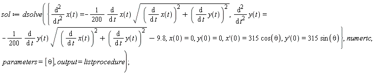 sol := dsolve({diff(x(t), t, t) = -(1/200)*(diff(x(t), t))*sqrt((diff(x(t), t))^2+(diff(y(t), t))^2), diff(y(t), t, t) = -(1/200)*(diff(y(t), t))*sqrt((diff(x(t), t))^2+(diff(y(t), t))^2)-9.8, x(0) = 0, y(0) = 0, (D(x))(0) = 315*cos(theta), (D(y))(0) = 315*sin(theta)}, numeric, parameters = [theta], output = listprocedure);