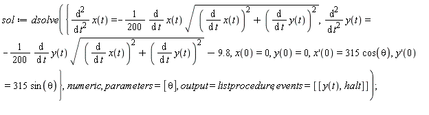 sol := dsolve({diff(x(t), t, t) = -(1/200)*(diff(x(t), t))*sqrt((diff(x(t), t))^2+(diff(y(t), t))^2), diff(y(t), t, t) = -(1/200)*(diff(y(t), t))*sqrt((diff(x(t), t))^2+(diff(y(t), t))^2)-9.8, x(0) = 0, y(0) = 0, (D(x))(0) = 315*cos(theta), (D(y))(0) = 315*sin(theta)}, numeric, parameters = [theta], output = listprocedure, events = [[y(t), halt]]);
