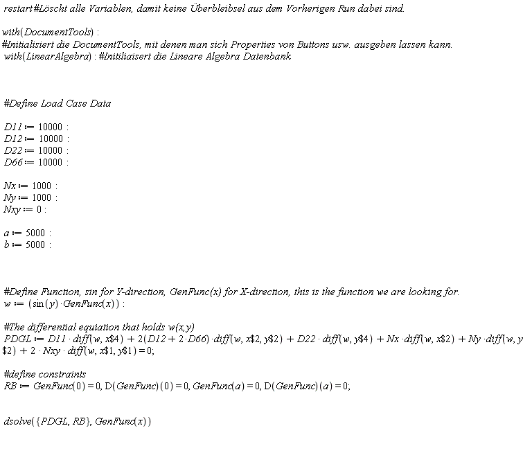 restart*with(DocumentTools); with(LinearAlgebra); D11 := 10000; D12 := 10000; D22 := 10000; D66 := 10000; Nx := 1000; Ny := 1000; Nxy := 0; a := 5000; b := 5000; w := sin(y)*GenFunc(x); PDGL := D11*(diff(w, `$`(x, 4)))+(2*(D12+2*D66))*(diff(w, `$`(x, 2), `$`(y, 2)))+D22*(diff(w, `$`(y, 4)))+Nx*(diff(w, `$`(x, 2)))+Ny*(diff(w, `$`(y, 2)))+2*Nxy*(diff(w, `$`(x, 1), `$`(y, 1))) = 0; RB := GenFunc(0) = 0, (D(GenFunc))(0) = 0, GenFunc(a) = 0, (D(GenFunc))(a) = 0; dsolve({PDGL, RB}, GenFunc(x))