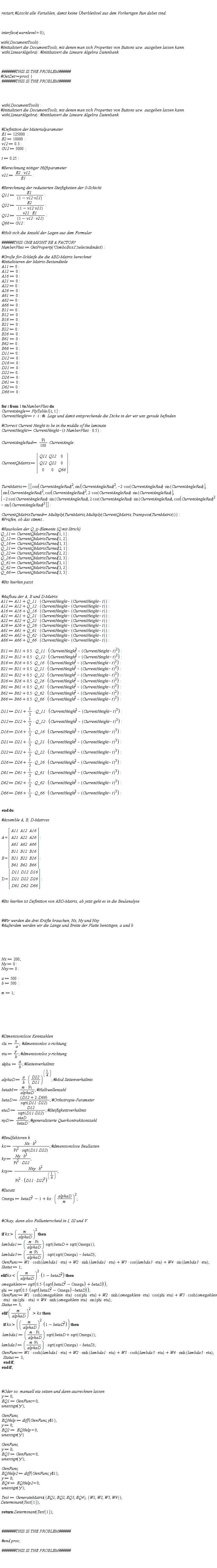 restart; interface(warnlevel = 0); with(DocumentTools); with(LinearAlgebra); with(DocumentTools); with(LinearAlgebra); E1 := 125000; E2 := 10000; v12 := .3; G12 := 5000; t := .25; v21 := E2*v12/E1; Q11 := E1/(-v12*v21+1); Q22 := E2/(-v12*v21+1); Q12 := v21*E1/(-v12*v21+1); Q66 := G12; NumberPlies := GetProperty('ComboBox1', 'selectedindex'); A11 := 0; A12 := 0; A16 := 0; A21 := 0; A22 := 0; A26 := 0; A61 := 0; A62 := 0; A66 := 0; B11 := 0; B12 := 0; B16 := 0; B21 := 0; B22 := 0; B26 := 0; B61 := 0; B62 := 0; B66 := 0; D11 := 0; D12 := 0; D16 := 0; D21 := 0; D22 := 0; D26 := 0; D61 := 0; D62 := 0; D66 := 0; for i to NumberPlies do CurrentAngle := PlyTable1[i, 1]; CurrentHeight := t*i; CurrentHeight := CurrentHeight-.5*t*NumberPlies; CurrentAngleRad := (1/180)*Pi*CurrentAngle; CurrentQMatrix := Matrix(3, 3, {(1, 1) = Q11, (1, 2) = Q12, (1, 3) = 0, (2, 1) = Q12, (2, 2) = Q22, (2, 3) = 0, (3, 1) = 0, (3, 2) = 0, (3, 3) = Q66}); TurnMatrix := Matrix(3, 3, {(1, 1) = cos(CurrentAngleRad)^2, (1, 2) = sin(CurrentAngleRad)^2, (1, 3) = -2*cos(CurrentAngleRad)*sin(CurrentAngleRad), (2, 1) = sin(CurrentAngleRad)^2, (2, 2) = cos(CurrentAngleRad)^2, (2, 3) = 2*cos(CurrentAngleRad)*sin(CurrentAngleRad), (3, 1) = -2*cos(CurrentAngleRad)*sin(CurrentAngleRad), (3, 2) = 2*cos(CurrentAngleRad)*sin(CurrentAngleRad), (3, 3) = cos(CurrentAngleRad)^2-sin(CurrentAngleRad)^2}); CurrentQMatrixTurned := Multiply(TurnMatrix, Multiply(CurrentQMatrix, Transpose(TurnMatrix))); Q_11 := CurrentQMatrixTurned[1, 1]; Q_12 := CurrentQMatrixTurned[1, 2]; Q_16 := CurrentQMatrixTurned[1, 3]; Q_21 := CurrentQMatrixTurned[2, 1]; Q_22 := CurrentQMatrixTurned[2, 2]; Q_26 := CurrentQMatrixTurned[2, 3]; Q_61 := CurrentQMatrixTurned[3, 1]; Q_62 := CurrentQMatrixTurned[3, 2]; Q_66 := CurrentQMatrixTurned[3, 3]; A11 := A11+Q_11*(CurrentHeight-CurrentHeight+t); A12 := A12+Q_12*(CurrentHeight-CurrentHeight+t); A16 := A16+Q_16*(CurrentHeight-CurrentHeight+t); A21 := A21+Q_21*(CurrentHeight-CurrentHeight+t); A22 := A22+Q_22*(CurrentHeight-CurrentHeight+t); A26 := A26+Q_26*(CurrentHeight-CurrentHeight+t); A61 := A61+Q_61*(CurrentHeight-CurrentHeight+t); A62 := A62+Q_62*(CurrentHeight-CurrentHeight+t); A66 := A66+Q_66*(CurrentHeight-CurrentHeight+t); B11 := B11+.5*Q_11*(CurrentHeight^2-(CurrentHeight-t)^2); B12 := B12+.5*Q_12*(CurrentHeight^2-(CurrentHeight-t)^2); B16 := B16+.5*Q_16*(CurrentHeight^2-(CurrentHeight-t)^2); B21 := B21+.5*Q_21*(CurrentHeight^2-(CurrentHeight-t)^2); B22 := B22+.5*Q_22*(CurrentHeight^2-(CurrentHeight-t)^2); B26 := B26+.5*Q_26*(CurrentHeight^2-(CurrentHeight-t)^2); B61 := B61+.5*Q_61*(CurrentHeight^2-(CurrentHeight-t)^2); B62 := B62+.5*Q_62*(CurrentHeight^2-(CurrentHeight-t)^2); B66 := B66+.5*Q_66*(CurrentHeight^2-(CurrentHeight-t)^2); D11 := D11+(1/3)*Q_11*(CurrentHeight^3-(CurrentHeight-t)^3); D12 := D12+(1/3)*Q_12*(CurrentHeight^3-(CurrentHeight-t)^3); D16 := D16+(1/3)*Q_16*(CurrentHeight^3-(CurrentHeight-t)^3); D21 := D21+(1/3)*Q_21*(CurrentHeight^3-(CurrentHeight-t)^3); D22 := D22+(1/3)*Q_22*(CurrentHeight^3-(CurrentHeight-t)^3); D26 := D26+(1/3)*Q_26*(CurrentHeight^3-(CurrentHeight-t)^3); D61 := D61+(1/3)*Q_61*(CurrentHeight^3-(CurrentHeight-t)^3); D62 := D62+(1/3)*Q_62*(CurrentHeight^3-(CurrentHeight-t)^3); D66 := D66+(1/3)*Q_66*(CurrentHeight^3-(CurrentHeight-t)^3) end do; A = (Matrix(3, 3, {(1, 1) = A11, (1, 2) = A12, (1, 3) = A16, (2, 1) = A21, (2, 2) = A22, (2, 3) = A26, (3, 1) = A61, (3, 2) = A62, (3, 3) = A66})); B = (Matrix(3, 3, {(1, 1) = B11, (1, 2) = B12, (1, 3) = B16, (2, 1) = B21, (2, 2) = B22, (2, 3) = B26, (3, 1) = B61, (3, 2) = B62, (3, 3) = B66})); D = (Matrix(3, 3, {(1, 1) = D11, (1, 2) = D12, (1, 3) = D16, (2, 1) = D21, (2, 2) = D22, (2, 3) = D26, (3, 1) = D61, (3, 2) = D62, (3, 3) = D66})); Nx := 200; Ny := 0; Nxy := 0; a := 500; b := 500; m := 1; chi := x/a; eta := y/b; alpha := a/b; alphaD := a*(D22/D11)^(1/4)/b; betaM := m*Pi/alphaD; betaD := (D12+2*D66)/sqrt(D11*D22); etaD := D12/sqrt(D11*D22); nyD := etaD/betaD; kx := Nx*b^2/(Pi^2*sqrt(D11*D22)); ky := Ny*b^2/(Pi^2*D22); kxy := Nxy*b^2/(Pi^2*(D11*D22^3)^(1/4)); Omega := betaD^2-1+kx*(alphaD/m)^2; if kx > (m/alphaD)^2 then lambda1 := m*Pi*sqrt(betaD+sqrt(Omega))/alphaD; lambda3 := m*Pi*sqrt(sqrt(Omega)-betaD)/alphaD; GenFunc := W1*cosh(lambda1*eta)+W2*sinh(lambda1*eta)+W3*cos(lambda3*eta)+W4*sin(lambda3*eta); Status := 1 elif kx < (m/alphaD)^2*(-betaD^2+1) then omegaklein := sqrt(.5*(sqrt(betaD^2-Omega)+betaD)); phi := sqrt(.5*(sqrt(betaD^2-Omega)-betaD)); GenFunc := W1*cosh(omegaklein*eta)*cos(phi*eta)+W2*sinh(omegaklein*eta)*cos(phi*eta)+W3*cosh(omegaklein*eta)*sin(phi*eta)+W4*sinh(omegaklein*eta)*sin(phi*eta); Status := 5 elif (m/alphaD)^2 > kx then if kx > (m/alphaD)^2*(-betaD^2+1) then lambda1 := m*Pi*sqrt(betaD+sqrt(Omega))/alphaD; lambda3 := m*Pi*sqrt(sqrt(Omega)-betaD)/alphaD; GenFunc := W1*cosh(lambda1*eta)+W2*sinh(lambda1*eta)+W3*cosh(lambda3*eta)+W4*sinh(lambda3*eta); Status := 3 end if end if; y := 0; EQ1 := GenFunc = 0; unassign('y'); GenFunc; EQHelp := diff(GenFunc, `$`(y, 1)); y := 0; EQ2 := EQHelp = 0; unassign('y')*GenFunc; y := b; EQ3 := GenFunc = 0; unassign('y'); GenFunc; EQHelp2 := diff(GenFunc, `$`(y, 1)); y := b; EQ4 := EQHelp2 = 0; unassign('y'); Test := GenerateMatrix({EQ1, EQ2, EQ3, EQ4}, {W1, W2, W3, W4}); Determinant(Test[1]); return Determinant(Test[1])
