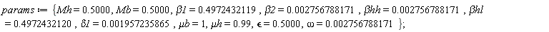 params := {`&mu;b` = 1, `&mu;h` = .99, Mb = .5000, Mh = .5000, beta1 = .4972432119, beta2 = 0.2756788171e-2, delta1 = 0.1957235865e-2, omega = 0.2756788171e-2, `&beta;hh` = 0.2756788171e-2, `&beta;hl` = .4972432120, `&epsilon;` = .5000};
