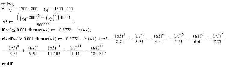 "restart;   #`    x__A`=-1300..200,      `y__A`=-1300..200    u1:=(((`x__A`-200)^(2)+(`y__A`^())^(2))*0.001)/(960000);   if  u1<=0.001  then w(u1):=-0.5772-ln(u1);  else if u1>0.001  then w(u1):=-0.5772-ln(u1)+u1-((u1)^(2))/(2*2!)+((u1)^(3))/(3*3!)-((u1)^(4))/(4*4!)+((u1)^(5))/(5*5!)-((u1)^(6))/(6*6!)+((u1)^(7))/(7*7!)-((u1)^(8))/(8*8!)+((u1)^(9))/(9*9!)-((u1)^(10))/(10*10!)+((u1)^(11))/(11*11!)-((u1)^(12))/(12*12!);     end if"