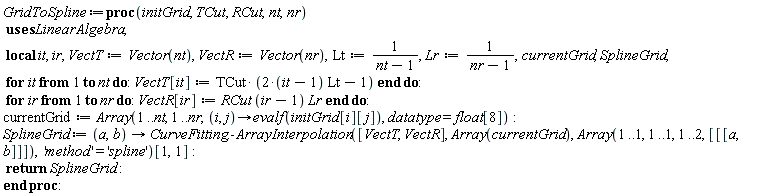 GridToSpline := proc (initGrid, TCut, RCut, nt, nr) local it, ir, VectT, VectR, Lt, Lr, currentGrid, SplineGrid; VectT := Vector(nt); VectR := Vector(nr); Lt := 1/(nt-1); Lr := 1/(nr-1); for it to nt do VectT[it] := TCut*((2*it-2)*Lt-1) end do; for ir to nr do VectR[ir] := RCut*(ir-1)*Lr end do; currentGrid := Array(1 .. nt, 1 .. nr, proc (i, j) options operator, arrow; evalf(initGrid[i][j]) end proc, datatype = float[8]); SplineGrid := proc (a, b) options operator, arrow; CurveFitting:-ArrayInterpolation([VectT, VectR], Array(currentGrid), Array(1 .. 1, 1 .. 1, 1 .. 2, [[[a, b]]]), 'method' = 'spline')[1, 1] end proc; return SplineGrid end proc: